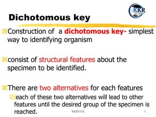 Dichotomous key
Construction of a dichotomous key- simplest
way to identifying organism
consist of structural features about the
specimen to be identified.
There are two alternatives for each features
each of these two alternatives will lead to other
features until the desired group of the specimen is
reached. KKR1116 1
 