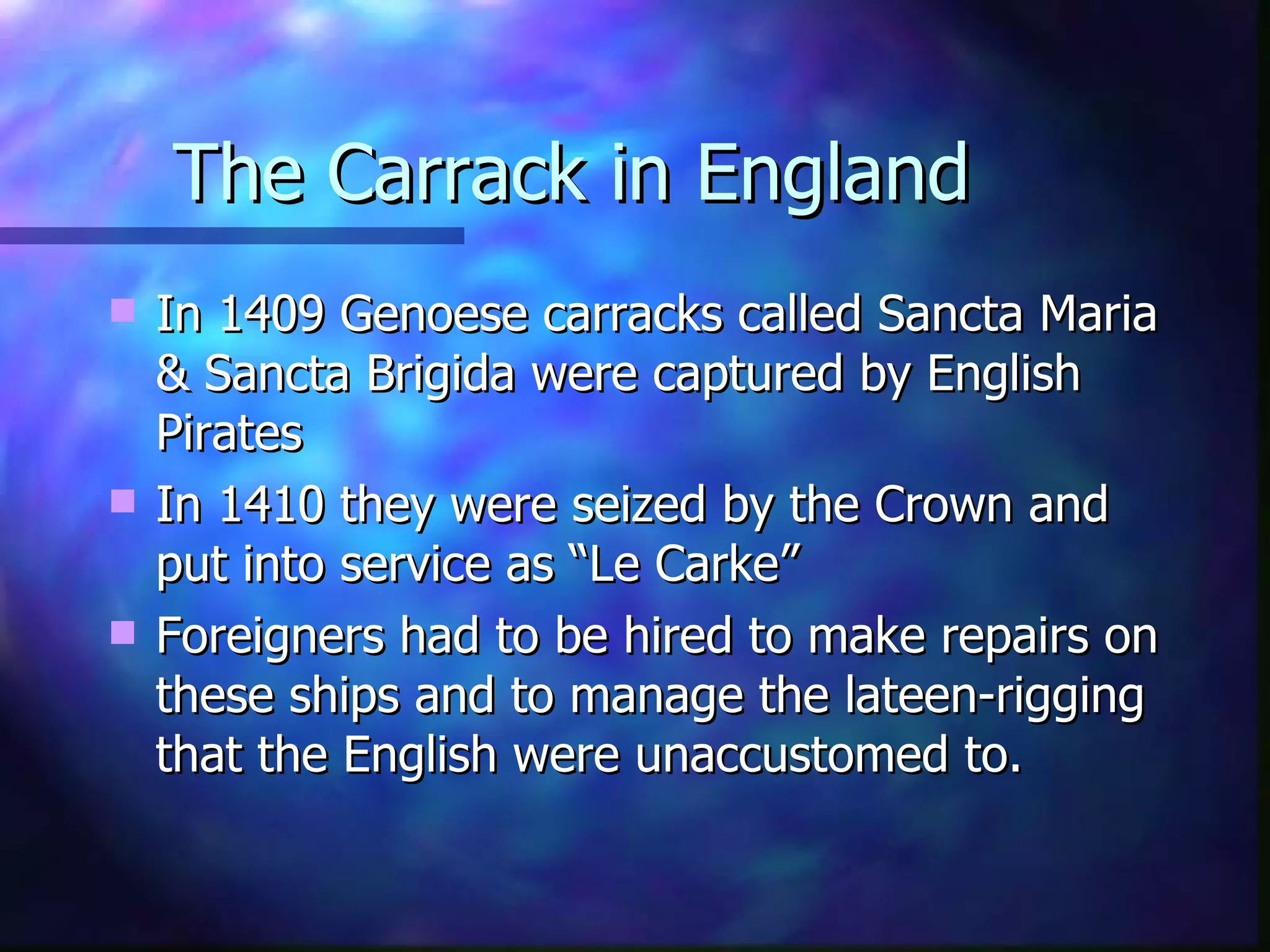 The Carrack in England In 1409 Genoese carracks called Sancta Maria & Sancta Brigida were captured by English Pirates In 1410 they were seized by the Crown and put into service as “Le Carke”  Foreigners had to be hired to make repairs on these ships and to manage the lateen-rigging that the English were unaccustomed to. 