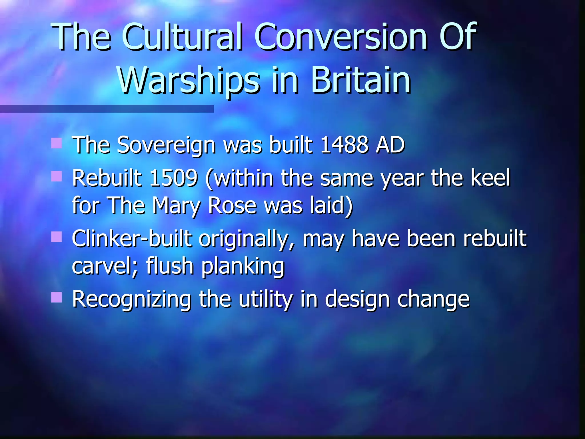 The Cultural Conversion Of Warships in Britain The Sovereign was built 1488 AD Rebuilt 1509 (within the same year the keel for The Mary Rose was laid) Clinker-built originally, may have been rebuilt carvel; flush planking Recognizing the utility in design change 