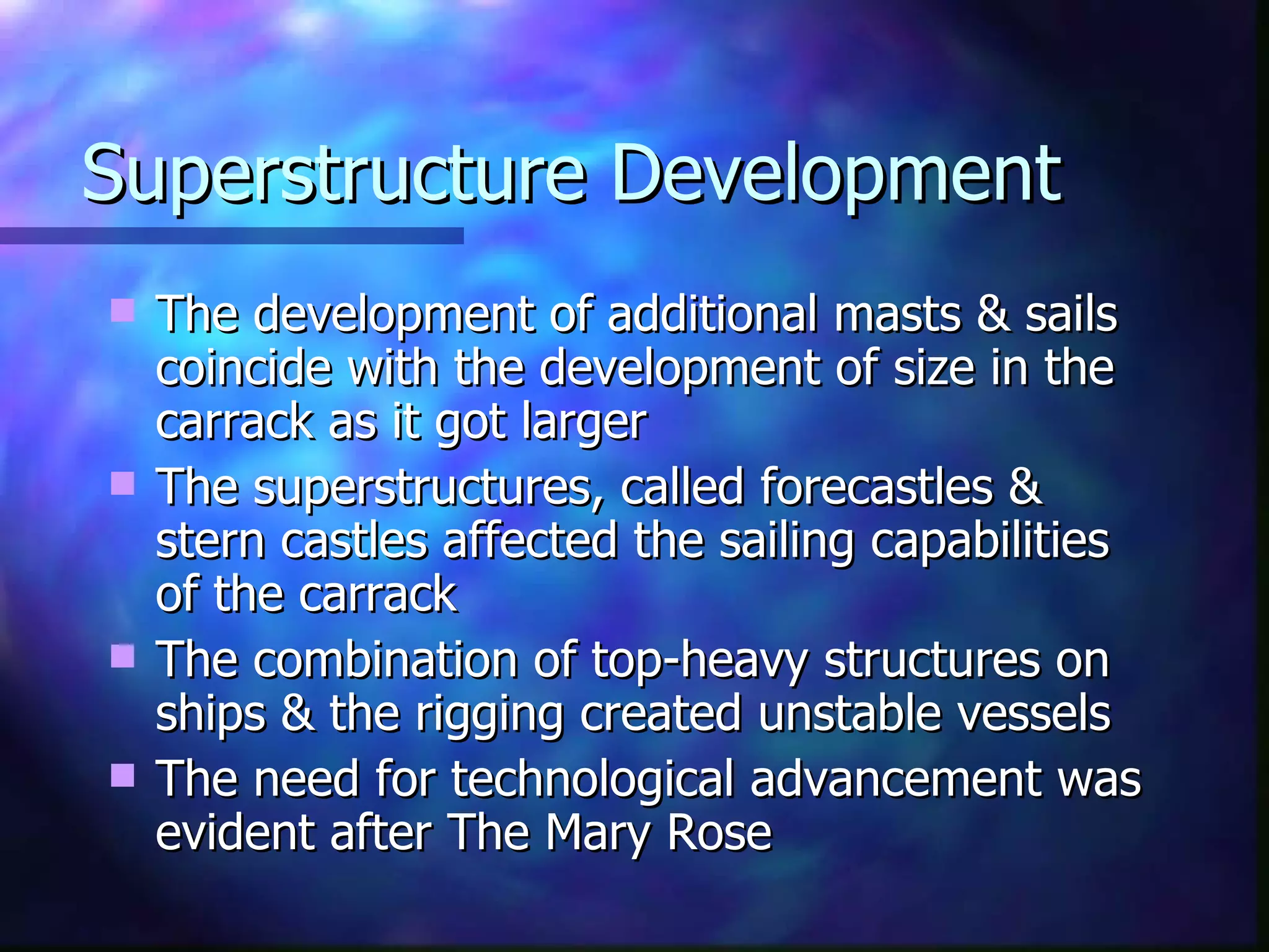 Superstructure Development The development of additional masts & sails coincide with the development of size in the carrack as it got larger The superstructures, called forecastles & stern castles affected the sailing capabilities of the carrack  The combination of top-heavy structures on ships & the rigging created unstable vessels The need for technological advancement was evident after The Mary Rose 
