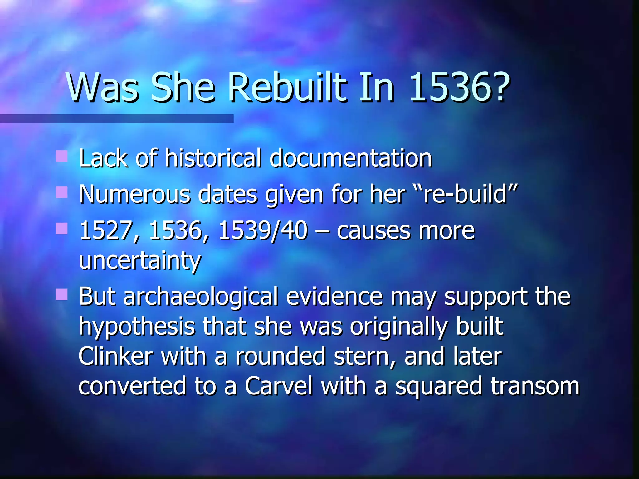 Was She Rebuilt In 1536? Lack of historical documentation Numerous dates given for her “re-build” 1527, 1536, 1539/40 – causes more uncertainty But archaeological evidence may support the hypothesis that she was originally built Clinker with a rounded stern, and later converted to a Carvel with a squared transom 