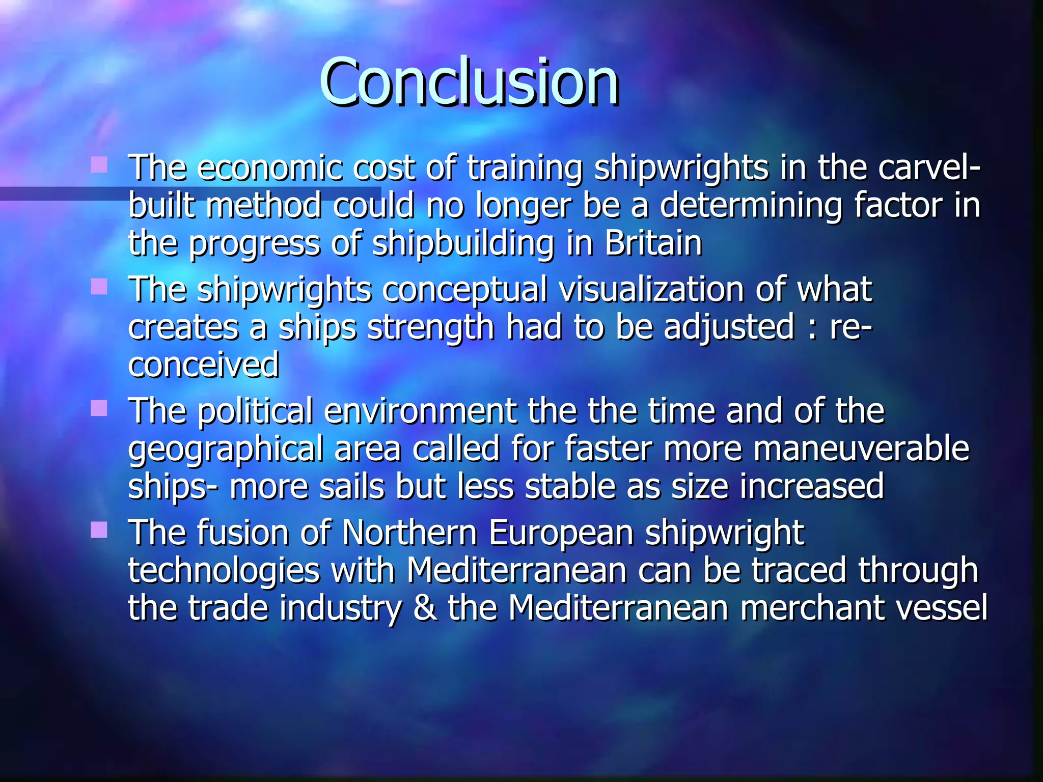 Conclusion The economic cost of training shipwrights in the carvel-built method could no longer be a determining factor in the progress of shipbuilding in Britain The shipwrights conceptual visualization of what creates a ships strength had to be adjusted : re-conceived The political environment the the time and of the geographical area called for faster more maneuverable ships- more sails but less stable as size increased The fusion of Northern European shipwright technologies with Mediterranean can be traced through the trade industry & the Mediterranean merchant vessel 