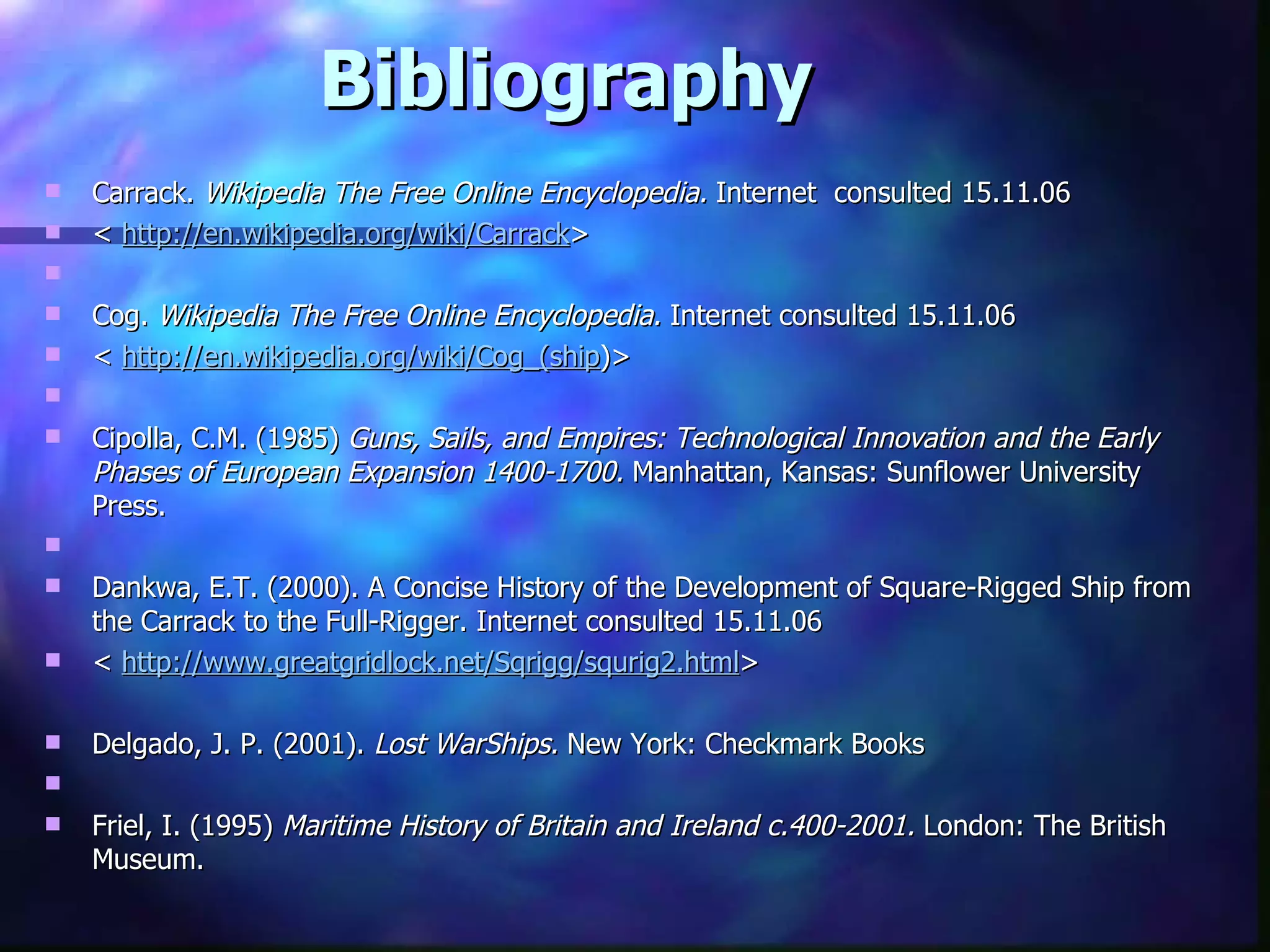 Bibliography Carrack.  Wikipedia The Free Online Encyclopedia.  Internet  consulted 15.11.06  <  http://en.wikipedia.org/wiki/Carrack >   Cog.  Wikipedia The Free Online Encyclopedia.  Internet consulted 15.11.06 <  http://en.wikipedia.org/wiki/Cog_(ship )>   Cipolla, C.M. (1985)  Guns, Sails, and Empires: Technological Innovation and the Early Phases of European Expansion 1400-1700.  Manhattan, Kansas: Sunflower University Press.   Dankwa, E.T. (2000). A Concise History of the Development of Square-Rigged Ship from the Carrack to the Full-Rigger. Internet consulted 15.11.06 <  http://www.greatgridlock.net/Sqrigg/squrig2.html >   Delgado, J. P. (2001).  Lost WarShips.  New York: Checkmark Books    Friel, I. (1995)  Maritime History of Britain and Ireland c.400-2001.  London: The British Museum. 