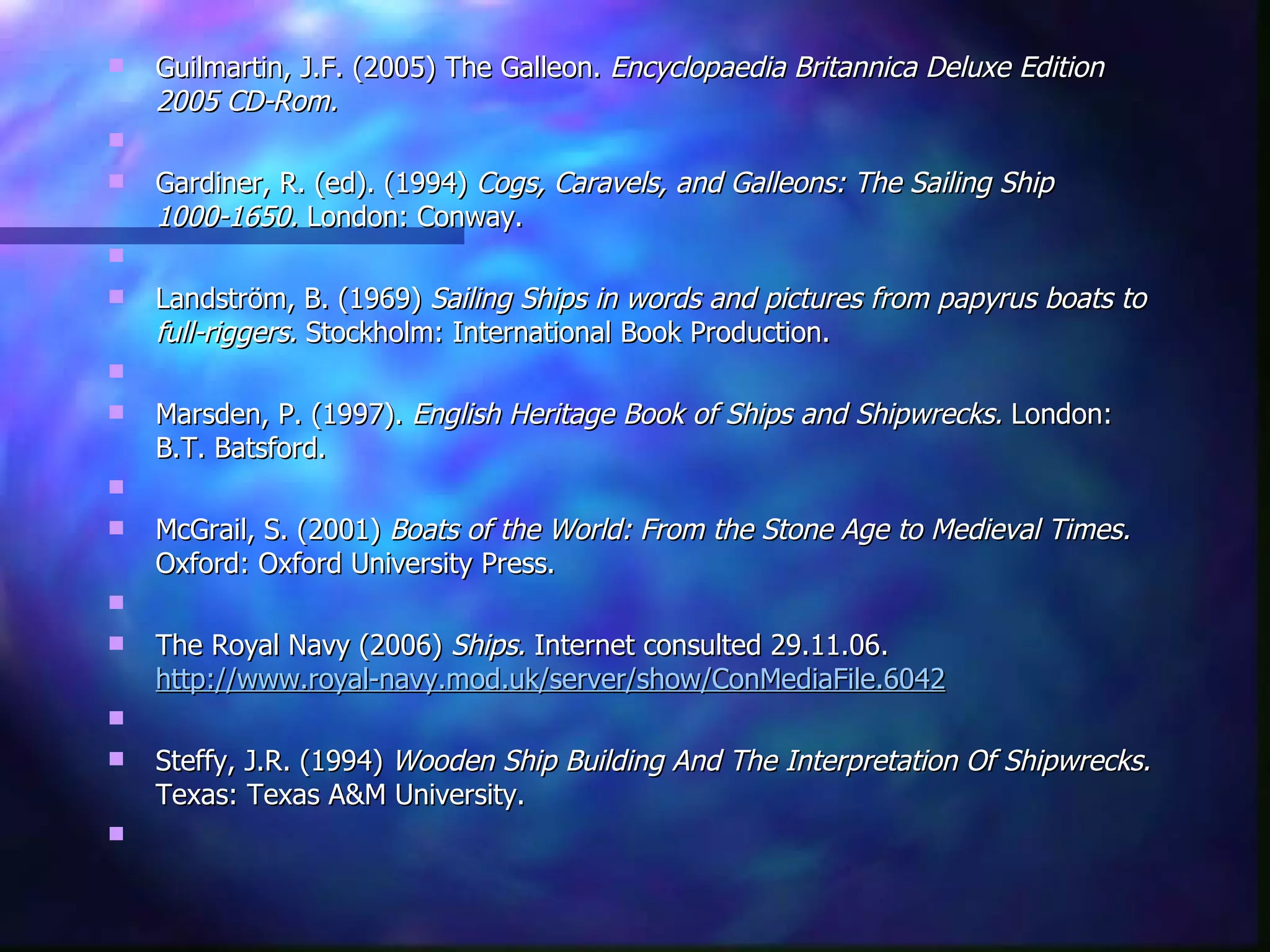 Guilmartin, J.F. (2005) The Galleon.  Encyclopaedia Britannica Deluxe Edition 2005 CD-Rom.   Gardiner, R. (ed). (1994)  Cogs, Caravels, and Galleons: The Sailing Ship 1000-1650.  London: Conway.   Landström, B. (1969)  Sailing Ships in words and pictures from papyrus boats to full-riggers.  Stockholm: International Book Production.   Marsden, P. (1997).  English Heritage Book of Ships and Shipwrecks.  London: B.T. Batsford.   McGrail, S. (2001)  Boats of the World: From the Stone Age to Medieval Times.  Oxford: Oxford University Press.   The Royal Navy (2006)  Ships.  Internet consulted 29.11.06.  http://www.royal-navy.mod.uk/server/show/ConMediaFile.6042   Steffy, J.R. (1994)  Wooden Ship Building And The Interpretation Of Shipwrecks.  Texas: Texas A&M University.   