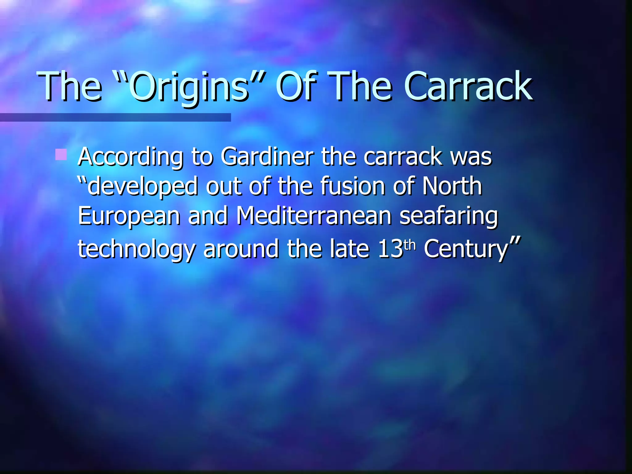 The “Origins” Of The Carrack According to Gardiner the carrack was “developed out of the fusion of North European and Mediterranean seafaring technology around the late 13 th  Century ” 