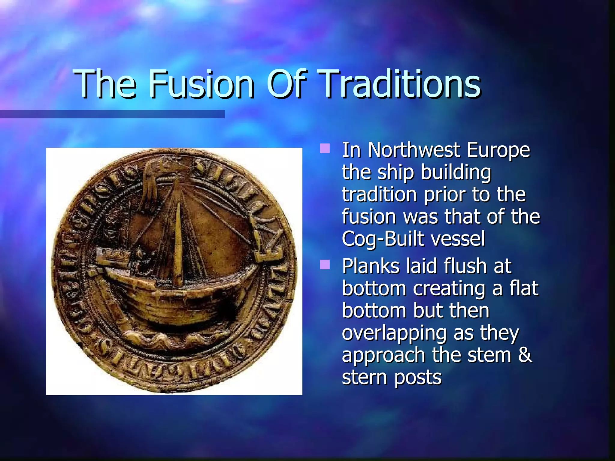 The Fusion Of Traditions In Northwest Europe the ship building tradition prior to the fusion was that of the Cog-Built vessel Planks laid flush at bottom creating a flat bottom but then overlapping as they approach the stem & stern posts 