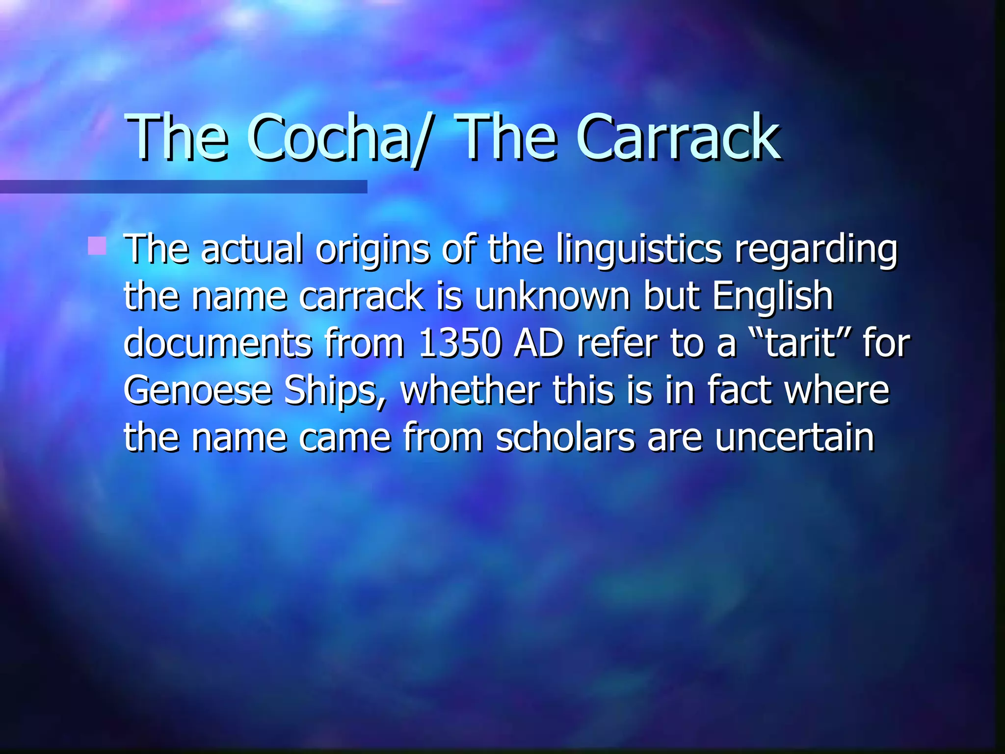 The Cocha/ The Carrack The actual origins of the linguistics regarding the name carrack is unknown but English documents from 1350 AD refer to a “tarit” for Genoese Ships, whether this is in fact where the name came from scholars are uncertain  