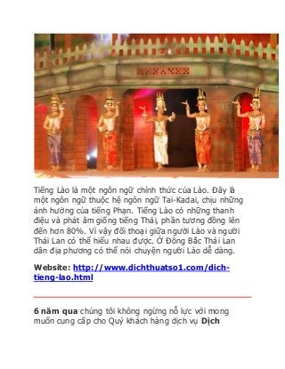 Tiếng Lào là một ngôn ngữ chính thức của Lào. Đây là 
một ngôn ngữ thuộc hệ ngôn ngữ Tai-Kadai, chịu những 
ảnh hưởng của tiếng Phạn. Tiếng Lào có những thanh 
điệu và phát âm giống tiếng Thái, phần tương đồng lên 
đến hơn 80%. Vì vậy đối thoại giữa người Lào và người 
Thái Lan có thể hiểu nhau được. Ở Đông Bắc Thái Lan 
dân địa phương có thể nói chuyện người Lào dễ dàng. 
Website: http://www.dichthuatso1.com/dich-tieng- 
lao.html 
6 năm qua chúng tôi không ngừng nỗ lực với mong 
muốn cung cấp cho Quý khách hàng dịch vụ Dịch 
 