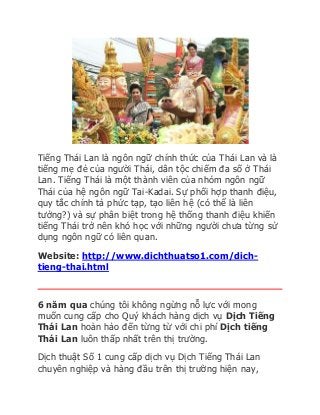 Tiếng Thái Lan là ngôn ngữ chính thức của Thái Lan và là 
tiếng mẹ đẻ của người Thái, dân tộc chiếm đa số ở Thái 
Lan. Tiếng Thái là một thành viên của nhóm ngôn ngữ 
Thái của hệ ngôn ngữ Tai-Kadai. Sự phối hợp thanh điệu, 
quy tắc chính tả phức tạp, tạo liên hệ (có thể là liên 
tưởng?) và sự phân biệt trong hệ thống thanh điệu khiến 
tiếng Thái trở nên khó học với những người chưa từng sử 
dụng ngôn ngữ có liên quan. 
Website: http://www.dichthuatso1.com/dich-tieng- 
thai.html 
6 năm qua chúng tôi không ngừng nỗ lực với mong 
muốn cung cấp cho Quý khách hàng dịch vụ Dịch Tiếng 
Thái Lan hoàn hảo đến từng từ với chi phí Dịch tiếng 
Thái Lan luôn thấp nhất trên thị trường. 
Dịch thuật Số 1 cung cấp dịch vụ Dịch Tiếng Thái Lan 
chuyên nghiệp và hàng đầu trên thị trường hiện nay, 
 