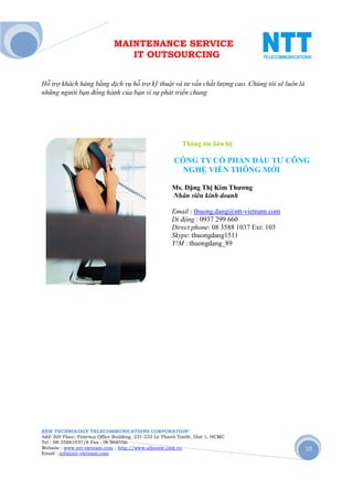 MAINTENANCE SERVICE
                                 IT OUTSOURCING


Hỗ trợ khách hàng bằng dịch vụ hỗ trợ kỹ thuật và tư vấn chất lượng cao. Chúng tôi sẽ luôn là
những người bạn đồng hành của bạn vì sự phát triển chung




                                                           Thông tin liên hệ

                                                       CÔNG TY CỔ PHẨN ĐẦU TƯ CÔNG
                                                        NGHỆ VIỄN THÔNG MỚI

                                                      Ms. Đặng Thị Kim Thương
                                                      Nhân viên kinh doanh

                                                      Email : thuong.dang@ntt-vietnam.com
                                                      Di động : 0937 299 660
                                                      Direct phone: 08 3588 1037 Ext: 103
                                                      Skype: thuongdang1511
                                                      Y!M : thuongdang_89




NEW TECHNOLOGY TELECOMMUNICATIONS CORPORATION®
Add: 6th Floor, Fimexco Office Building, 231-233 Le Thanh TonSt, Dist 1, HCMC
Tel : 08-35881037/8 Fax : 08-38683346
Website : www.ntt-vietnam.com ; http://www.allinone.com.vn                                      10
Email : info@ntt-vietnam.com
 