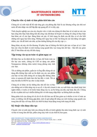 MAINTENANCE SERVICE
                                 IT OUTSOURCING

Chuyên viên vệ sinh và bản phân tích báo cáo
Chúng tôi vệ sinh triệt để bề mặt từng góc của phòng đặc biệt là các khoảng trống sàn nhà nơi
nước dễ sâm nhập vào chỗ lắp đặt cáp quang dễ vỡ và dây cáp .

Tính chuyên nghiệp cao của các chuyên viên vi tính của chúng tôi đảm bảo sẽ có mặt tai site của
bạn cũng như thực hiện đúng tiến độ công việc đã được kế hoạch và chúng tôi cũng sẽ thực hiện
bản khảo sát về site bạn. Bảng khảo sát này về tình trạng ổn định của dữ liệu và sẽ cho biết
những mối nguy hại tiềm năng. Những mối nguy hại có thể: hư hỏng do các loài động vật ngặm
nhấm, các vấn đề dưới sàn nhà, sự bảo dưỡng không tốt của dây cáp v.v.

Bảng khảo sát này chỉ tốn khoảng 30 phút, bạn sẽ không tốn bất kì phí nào và bạn sẽ có 1 bản
báo cáo vềsự ổn định và môi trường xung quanh khu vực trung tâm dữ liệu – hầu hết các giám
đốc IT bản khảo sát này rất hữu dụng.

Tập trung vào sự an toàn và giảm nguy cơ
Để đảm bảo sự ổn định độ ẩm và hạn chế hoàn toàn sự
tổn hại của nước, chúng tôi CHỈ sử dụng sản phẩm
Nonaqueous (không chứa nước) trong phòng máy tính
của bạn.

Tất cả những sản phẩm, quần áo và ống dẫn chúng tôi sử
dụng đều không làm mất sự ổn định của các sản phẩm
của bạn và hóa chất chúng tôi sử dụng đều không chứa
nitra và amonia để tránh làm tổn hại đến vi tính. Tất cả
máy hút đều là HEPA lọc nhỏ và đạt chuẩn

Chúng tôi sẽ khảo sát kỹ những khe nhỏ để tìm và báo
cáo những nơi có khả năng xảy ra sự cố, ví dụ nứt ciment ở sàn, sự xuất hiện của chuột hoặc loài
ngặm nhắm, rỉ nước có từ trước hoặc đang xảy ra, sự hư hỏng của dây cáp hoặc dây nối. Chúng
tôi đo và phân tích sự ô nhiễm không khí và tình trạng chập điện/ sự không định của điện.

Bảng phân tích của chúng tôi sẽ chỉ rõ chi tiết làm sao để làm giảm sự ô nhiểm và trở về mức an
toàn, và những vấn đề đang gặp phải, một số giải pháp để nâng cao môi trường xung quanh của
trung tâm dữ liệu vớI mục đích các thiết bị được hoạt động trong tình trạng tốt nhất.

Kỹ thuật viên được đào tạo
Chuyên viên vệ sinh máy tính của chúng tôi đều có kinh nghiệm lâu năm trong lãnh vực vệ sinh
và bảo trì trung tâm dữ liệu, phần cứng máy tính và các thiết bị lien quan.

NEW TECHNOLOGY TELECOMMUNICATIONS CORPORATION®
Add: 6th Floor, Fimexco Office Building, 231-233 Le Thanh TonSt, Dist 1, HCMC
Tel : 08-35881037/8 Fax : 08-38683346
Website : www.ntt-vietnam.com ; http://www.allinone.com.vn                                    2
Email : info@ntt-vietnam.com
 