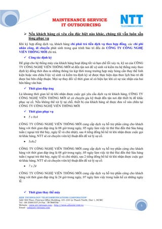 MAINTENANCE SERVICE
                                 IT OUTSOURCING

        Nếu khách hàng có yêu cầu đặc biệt nào khác, chúng tôi vẫn luôn sẵn
        lòng phục vụ
Khi ký hợp đồng dịch vụ, khách hàng chỉ phải trả tiền dịch vụ theo hợp đồng, các chi phí
nhân công, di chuyển phát sinh trong quá trình bảo trì đều do CÔNG TY CÔNG NGHỆ
VIỄN THÔNG MỚI chi trả.
        Công tác định kỳ
Để giúp cho hệ thống máy của khách hàng hoạt động tốt và hạn chế lỗi xảy ra, kỹ sư của CÔNG
TY CÔNG NGHỆ VIỄN THÔNG MỚI sẽ đến tận nơi để vệ sinh và kiểm tra hệ thống máy theo
định kỳ đồng thời đưa ra những thông tin kịp thời trong trường hợp máy hỏng cần thay thế linh
kiện hoặc sửa chữa.Việc vệ sinh và kiểm tra định kỳ sẽ được thực hiện dựa theo lịch bảo trì đã
được hai bên chấp thuận. Mọi sự thay đổi về thời gian sẽ có hiệu lực khi có sự xác nhận của hai
bên bằng văn bản
        Thời gian đáp ứng
Là khoảng thời gian kể từ khi nhận được cuộc gọi yêu cầu dịch vụ từ khách hàng, CÔNG TY
CÔNG NGHỆ VIỄN THÔNG MỚI sẽ cử chuyên gia kỹ thuật đến tận nơi đặt thiết bị để khắc
phục sự cố. Nếu không thể xử lý tại chỗ, thiết bị của khách hàng sẽ được đưa về sửa chữa tại
CÔNG TY CÔNG NGHỆ VIỄN THÔNG MỚI
        Thời gian phục vụ
    •   5 x 8x4

CÔNG TY CÔNG NGHỆ VIỄN THÔNG MỚI cung cấp dịch vụ hỗ trợ phần cứng cho khách
hàng với thời gian đáp ứng là 08 giờ trong ngày, 05 ngày làm việc từ thứ Hai đến thứ Sáu hàng
tuần ( ngoại trừ thứ bảy, ngày lễ và chủ nhật), sau 4 tiếng đồng hồ kể từ khi nhận được cuộc gọi
từ khác hàng, NTT sẽ cử chuyên viên kỹ thuật đến để xử lý sự cố.
    •   5x8x2

CÔNG TY CÔNG NGHỆ VIỄN THÔNG MỚI cung cấp dịch vụ hỗ trợ phần cứng cho khách
hàng với thời gian đáp ứng là 08 giờ trong ngày, 05 ngày làm việc từ thứ Hai đến thứ Sáu hàng
tuần ( ngoại trừ thứ bảy, ngày lễ và chủ nhật), sau 2 tiếng đồng hồ kể từ khi nhận được cuộc gọi
từ khác hàng, NTT sẽ cử chuyên viên kỹ thuật đến để xử lý sự cố.
    •   7 x 24

CÔNG TY CÔNG NGHỆ VIỄN THÔNG MỚI cung cấp dịch vụ hỗ trợ phần cứng cho khách
hàng với thời gian đáp ứng là 24 giờ trong ngày, 07 ngày làm việc trong tuần kể cả những ngày
lễ.


        Thời gian thay thế máy
NEW TECHNOLOGY TELECOMMUNICATIONS CORPORATION®
Add: 6th Floor, Fimexco Office Building, 231-233 Le Thanh TonSt, Dist 1, HCMC
Tel : 08-35881037/8 Fax : 08-38683346
Website : www.ntt-vietnam.com ; http://www.allinone.com.vn                                    5
Email : info@ntt-vietnam.com
 