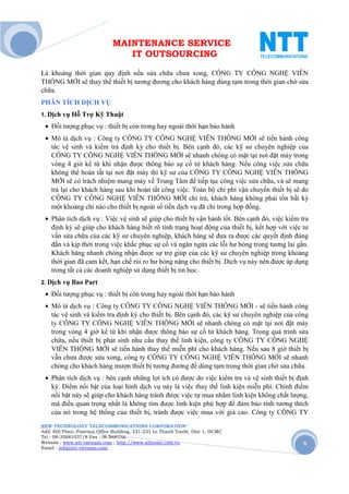 MAINTENANCE SERVICE
                                 IT OUTSOURCING

Là khoảng thời gian quy định nếu sửa chữa chưa xong, CÔNG TY CÔNG NGHỆ VIỄN
THÔNG MỚI sẽ thay thế thiết bị tương đương cho khách hàng dùng tạm trong thời gian chờ sửa
chữa.
PHÂN TÍCH DỊCH VỤ
1. Dịch vụ Hỗ    Trợ Kỹ Thuật
 • Đối tượng phục vụ : thiết bị còn trong hay ngoài thời hạn bảo hành
 • Mô tả dịch vụ : Công ty CÔNG TY CÔNG NGHỆ VIỄN THÔNG MỚI sẽ tiến hành công
   tác vệ sinh và kiểm tra định kỳ cho thiết bị. Bên cạnh đó, các kỹ sư chuyên nghiệp của
   CÔNG TY CÔNG NGHỆ VIỄN THÔNG MỚI sẽ nhanh chóng có mặt tại nơi đặt máy trong
   vòng 4 giờ kể từ khi nhận được thông báo sự cố từ khách hàng. Nếu công việc sửa chữa
   không thể hoàn tất tại nơi đặt máy thì kỹ sư của CÔNG TY CÔNG NGHỆ VIỄN THÔNG
   MỚI sẽ có trách nhiệm mang máy về Trung Tâm để tiếp tục công việc sửa chữa, và sẽ mang
   trả lại cho khách hàng sau khi hoàn tất công việc. Toàn bộ chi phí vận chuyển thiết bị sẽ do
   CÔNG TY CÔNG NGHỆ VIỄN THÔNG MỚI chi trả, khách hàng không phải tốn bất kỳ
   một khoảng chi nào cho thiết bị ngoài số tiền dịch vụ đã chi trong hợp đồng.
 • Phân tích dịch vụ : Việc vệ sinh sẽ giúp cho thiết bị vận hành tốt. Bên cạnh đó, việc kiểm tra
   định kỳ sẽ giúp cho khách hàng biết rõ tình trạng hoạt động của thiết bị, kết hợp với việc tư
   vấn sửa chữa của các kỹ sư chuyên nghiệp, khách hàng sẽ đưa ra được các quyết định đúng
   đắn và kịp thời trong việc khắc phục sự cố và ngăn ngừa các lỗi hư hỏng trong tương lai gần.
   Khách hàng nhanh chóng nhận được sự trợ giúp của các kỹ sư chuyên nghiệp trong khoảng
   thời gian đã cam kết, hạn chế rủi ro hư hỏng nặng cho thiết bị. Dịch vụ này nên được áp dụng
   trong tất cả các doanh nghiệp sử dụng thiết bị tin học.
2. Dịch vụ Bao    Part
 • Đối tượng phục vụ : thiết bị còn trong hay ngoài thời hạn bảo hành
 • Mô tả dịch vụ : Công ty CÔNG TY CÔNG NGHỆ VIỄN THÔNG MỚI - sẽ tiến hành công
   tác vệ sinh và kiểm tra định kỳ cho thiết bị. Bên cạnh đó, các kỹ sư chuyên nghiệp của công
   ty CÔNG TY CÔNG NGHỆ VIỄN THÔNG MỚI sẽ nhanh chóng có mặt tại nơi đặt máy
   trong vòng 4 giờ kể từ khi nhận được thông báo sự cố từ khách hàng. Trong quá trình sửa
   chữa, nếu thiết bị phát sinh nhu cầu thay thế linh kiện, công ty CÔNG TY CÔNG NGHỆ
   VIỄN THÔNG MỚI sẽ tiến hành thay thế miễn phí cho khách hàng. Nếu sau 8 giờ thiết bị
   vẫn chưa được sửa xong, công ty CÔNG TY CÔNG NGHỆ VIỄN THÔNG MỚI sẽ nhanh
   chóng cho khách hàng mượn thiết bị tương đương để dùng tạm trong thời gian chờ sửa chữa.
 • Phân tích dịch vụ : bên cạnh những lợi ích có được do việc kiểm tra và vệ sinh thiết bị định
   kỳ. Điểm nổi bật của loại hình dịch vụ này là việc thay thế linh kiện miễn phí. Chính điểm
   nổi bật này sẽ giúp cho khách hàng tránh được việc tự mua nhằm linh kiện không chất lượng,
   mà điều quan trọng nhất là không tìm được linh kiện phù hợp để đảm bảo tính tương thích
   của nó trong hệ thống của thiết bị, tránh được việc mua với giá cao. Công ty CÔNG TY
NEW TECHNOLOGY TELECOMMUNICATIONS CORPORATION®
Add: 6th Floor, Fimexco Office Building, 231-233 Le Thanh TonSt, Dist 1, HCMC
Tel : 08-35881037/8 Fax : 08-38683346
Website : www.ntt-vietnam.com ; http://www.allinone.com.vn                                     6
Email : info@ntt-vietnam.com
 