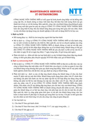 MAINTENANCE SERVICE
                                 IT OUTSOURCING

    CÔNG NGHỆ VIỄN THÔNG MỚI có mối quan hệ kinh doanh rộng khắp với hệ thống nhà
    cung cấp lớn, sẽ nhanh chóng có được linh kiện thay thế đảm bảo tính tương thích mà giá
    thành lại rẻ hơn so với thị trường. Bên cạnh đó, công việc của khách hàng cũng không bị gián
    đoạn trong suốt thời gian hư máy do công ty CÔNG TY CÔNG NGHỆ VIỄN THÔNG MỚI
    luôn sẵn sàng thiết bị thay thế cho khách hàng dùng tạm trong thời gian chờ sửa chữa. Dịch
    vụ này nên được áp dụng trong các doanh nghiệp có tần suất sử dụng thiết bị tin học cao.
3. Dịch vụ 24/24

 • Đối tượng phục vụ : thiết bị còn trong hay ngoài thời hạn bảo hành
 • Mô tả dịch vụ : Công ty CÔNG TY CÔNG NGHỆ VIỄN THÔNG MỚI sẽ tiến hành công
   tác vệ sinh và kiểm tra định kỳ cho thiết bị. Bên cạnh đó, các kỹ sư chuyên nghiệp của công
   ty CÔNG TY CÔNG NGHỆ VIỄN THÔNG MỚI sẽ nhanh chóng có mặt tại nơi đặt máy
   trong vòng 2 giờ kể từ khi nhận được thông báo sự cố từ khách hàng. Khách hàng có thể gọi
   đến CÔNG TY CÔNG NGHỆ VIỄN THÔNG MỚI để yêu cầu dịch vụ bất cứ lúc nào kể cả
   chủ nhật và ngày lễ, kể cả ngày hay đêm ( 7 ngày trong tuần, 24 giờ trong một ngày).
 • Phân tích dịch vụ : điểm nổi bật của loại hình dịch vụ này là khách hàng được đáp ứng nhanh
   chóng và thời gian phục phụ chuyên nguyệp 24/24 khi nhận cuộc goị từ khách hàng
4. Dịch vụ outsourcing      Staff
 • Mô tả dịch vụ : CÔNG TY CÔNG NGHỆ VIỄN THÔNG MỚI sẽ đưa kỹ sư đến làm việc tại
   công ty khách hàng như một nhân viên IT chính thức của công ty và chịu sự quản lý trực tiếp
   của khách hàng trong khoảng thời gian quy định trong hợp đồng. Nhân viên IT này phải chấp
   hành nghiêm chỉnh theo chế độ làm việc quy định tại công ty khách hàng.
 • Phân tích dịch vụ : dịch vụ này sẽ đáp ứng nhanh chóng cho khách hàng về nhu cầu thuê
   mướn IT phát sinh tại một thời điểm. Khách hàng tuyển dụng được nhân viên IT chính thức
   mà không cần phải tiến hành các thủ tục phức tạp khi ký kết hợp đồng lao động cũng như
   không cần phải trả bất kỳ một khoảng trợ cấp nào cho nhân viên IT này. Mọi chi phí phát
   sinh cho nhân viên IT sẽ do CÔNG TY CÔNG NGHỆ VIỄN THÔNG MỚI chịu trách
   nhiệm. Nếu nhân viên IT này không đáp ứng được yêu cầu làm việc của khách hàng, CÔNG
   TY CÔNG NGHỆ VIỄN THÔNG MỚI sẽ nhanh chóng chuyển đổi nhân sự mới , điều này
   giúp cho khách hàng có cơ hội lựa chọn ứng viên phù hợp mà chỉ cần trả một lần chi phí.
   Bên cạnh đó, dịch vụ cũng giúp giảm thời gian và chi phí cho khách hàng trong việc tìm
   kiếm và thuê mướn IT phù hợp và chuyên gia trong lĩnh vực tin học. Chi phí và thời gian đào
   tạo cho nhân sự mới thích ứng với yêu cầu công việc cũng sẽ giảm đáng kể.
 • Các loại dịch vụ:
 1) Cho thuê IT theo giờ hành chính
 2) Cho thuê IT theo Part time ( thứ 2-4-6 hoặc 3-5-7, các ngày trong tuần,…)
 3) Cho thuê IT khi gặp sự cố

NEW TECHNOLOGY TELECOMMUNICATIONS CORPORATION®
Add: 6th Floor, Fimexco Office Building, 231-233 Le Thanh TonSt, Dist 1, HCMC
Tel : 08-35881037/8 Fax : 08-38683346
Website : www.ntt-vietnam.com ; http://www.allinone.com.vn                                    7
Email : info@ntt-vietnam.com
 