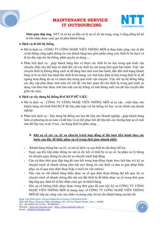 MAINTENANCE SERVICE
                                 IT OUTSOURCING

        Thời gian đáp ứng: NTT sẽ cử kỹ sư đến xử lý sự cố tối đa trong vòng 3 tiếng đồng hồ kể
        từ khi nhận được cuộc gọi từ phía khách hàng.
5. Dịch vụ di   dời hệ thống
 • Mô tả dịch vụ : CÔNG TY CÔNG NGHỆ VIỄN THÔNG MỚI sẽ thực hiện công việc di dời
   cả hệ thống công nghệ thông tin của khách hàng bao gồm phần cứng (các thiết bị tin học) và
   đi lại dây cáp cho hệ thống, phân quyền sử dụng,….
 • Phân tích dịch vụ : giúp khách hàng bảo vệ được các thiết bị tin học trong quá trình vận
   chuyển, điều này thể hiện rõ nhất đối với các thiết bị còn trong thời gian bảo hành. Việc vận
   chuyển thiết bị không đúng cách sẽ dễ dàng làm rách tem bảo hành, dẫn đến tình trạng khách
   hàng sẽ bị từ chối bảo hành khi thiết bị hư hỏng, các linh kiện điện tử bên trong thiết bị sẽ dễ
   ngừng hoạt động do sự va chạm nhẹ trong quá trình vận chuyển. Việc nối lại hệ thống bằng
   các dây cáp phải được tính toán chi tiết để vừa bảo quản tốt cho thiết bị trong quá trình sử
   dụng vừa đảm bảo được tính bảo mật của hệ thống và tính thông suốt của dữ liệu truyền dẫn
   giữa các máy.
6. Dịch vụ xây    dựng hệ thống BACKUP DỮ LIỆU
 • Mô tả dịch vụ : CÔNG TY CÔNG NGHỆ VIỄN THÔNG MỚI sẽ tư vấn , triển khai cho
   khách hàng mô hình BACKUP dữ liệu phù hợp với hệ thống tin học và tài chính của doanh
   nghiệp .
 • Phân tích dịch vụ : Xây dựng hệ thống sao lưu dữ liệu cho Doanh nghiệp , giúp khách hàng
   luôn có phương án an toàn vầ dữ liệu và có thể phục hồi dữ liệu khi các trường hợp sự cố mất
   mát dữ liệu xảy ra do Virus , hư hỏng thiết bị phần cứng…


             Khi sự cố xảy ra, kỹ sư chuyên trách hợp đồng sẽ lần lượt tiến hành theo các
             bước sau đây để khắc phục sự cố trong thời gian nhanh nhất:

    -      Khách hàng thông báo sự cố, và mã số dịch vụ của thiết bị cần đuợc hỗ trợ.
    -     Ngay sau khi tiếp nhận thông tin mô tả chi tiết về thiết bị và sự cố, bộ phận xử lý thông
          tin chuyển ngay thông tin cho kỹ sư chuyên trách hợp đồng.
    -     Căn cứ theo thời gian đáp ứng đã cam kết trong hợp đồng (hoặc theo lịch bảo trì) kỹ sư
          chuyên trách sẽ nhanh chóng nắm bắt mọi thông tin cần thiết và đưa ra giải pháp khắc
          phục sự cố qua máy điện thoại hoặc e-mail (tư vấn online)
    -     Nếu việc tư vấn khách hàng khắc phục sự cố qua điện thoại không đạt kết quả, kỹ sư
          chuyên trách sẽ nhanh chóng đến tận nơi đặt thiết bị để khắc phục sự cố trong thời gian
          đáp ứng quy định kể từ khi nhận cuộc gọi từ khách hàng.
    -     Nếu sự cố không khắc phục được trong thời gian đã cam kết, kỹ sư CÔNG TY CÔNG
          NGHỆ VIỄN THÔNG MỚI sẽ mang máy về CÔNG TY CÔNG NGHỆ VIỄN THÔNG
          MỚI để tiếp tục công việc sửa chữa và mang máy trả lại cho khách hàng sau khi tất.
NEW TECHNOLOGY TELECOMMUNICATIONS CORPORATION®
Add: 6th Floor, Fimexco Office Building, 231-233 Le Thanh TonSt, Dist 1, HCMC
Tel : 08-35881037/8 Fax : 08-38683346
Website : www.ntt-vietnam.com ; http://www.allinone.com.vn                                       8
Email : info@ntt-vietnam.com
 