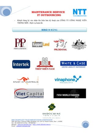 MAINTENANCE SERVICE
                                 IT OUTSOURCING
    -   Khách hàng ký xác nhận lên biên bản kỹ thuật của CÔNG TY CÔNG NGHỆ VIỄN
        THÔNG MỚI . Dịch vụ hoàn tất.


                                             KHÁCH HÀNG




NEW TECHNOLOGY TELECOMMUNICATIONS CORPORATION®
Add: 6th Floor, Fimexco Office Building, 231-233 Le Thanh TonSt, Dist 1, HCMC
Tel : 08-35881037/8 Fax : 08-38683346
Website : www.ntt-vietnam.com ; http://www.allinone.com.vn                      9
Email : info@ntt-vietnam.com
 
