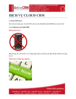 DỊCH VỤ CLOUD CRM
1. Cloud CRM là gì?
Nói một cách ngắn gọn: Cloud CRM là dịch vụ cho thuế phần mềm CRM chạy trên nền web.
2. Các điểm lợi của Cloud CRM
Không cần server:
Khách hàng chỉ cần trả tiền và sử dụng phần mềm mà không cần phải chuẩn bị bất kỳ hạ tầng
nào cả.
Triển khai và dùng ngay lập tức:
 