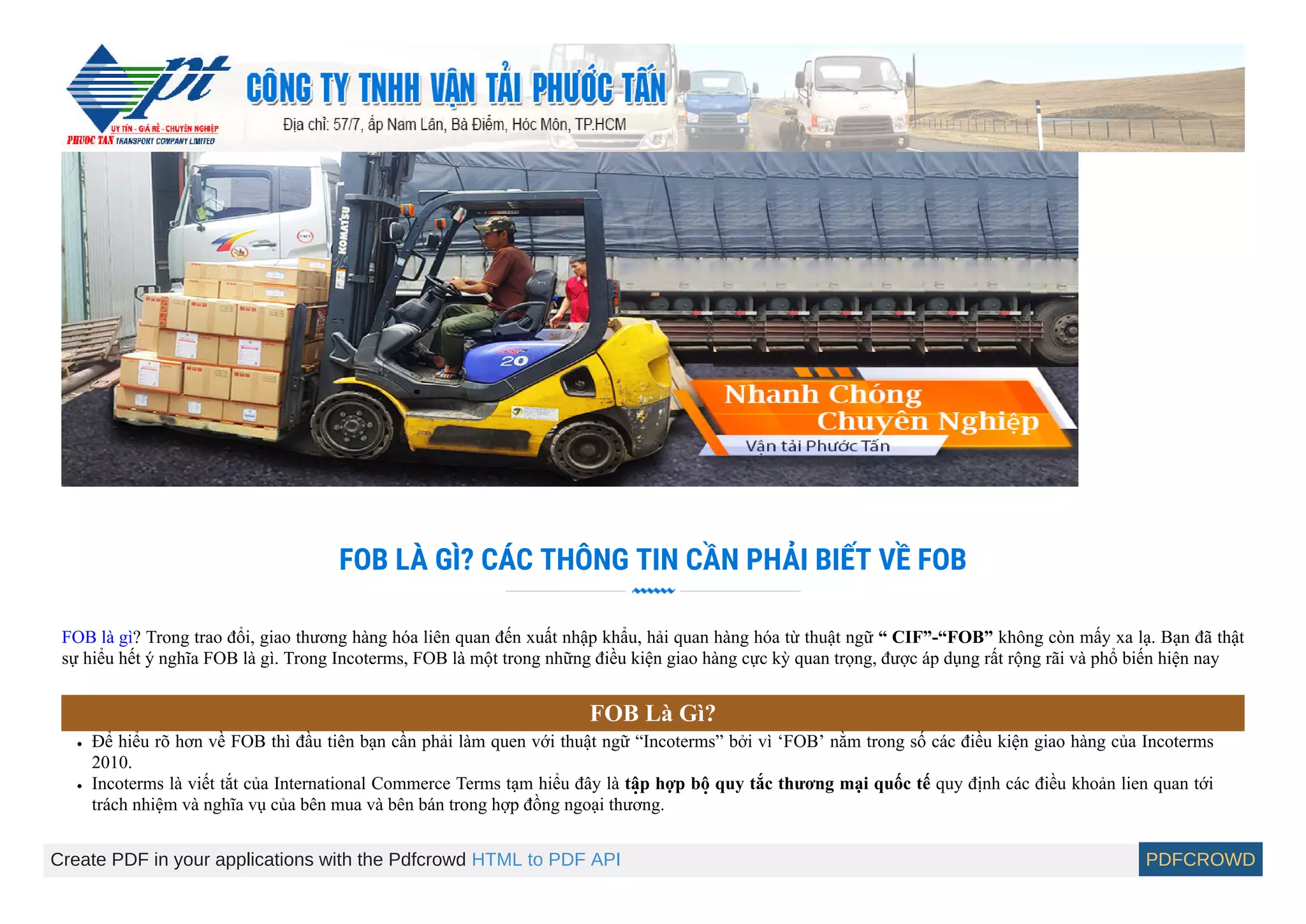 FOB LÀ GÌ? CÁC THÔNG TIN CẦN PHẢI BIẾT VỀ FOB
FOB là gì? Trong trao đổi, giao thương hàng hóa liên quan đến xuất nhập khẩu, hải quan hàng hóa từ thuật ngữ “ CIF”-“FOB” không còn mấy xa lạ. Bạn đã thật
sự hiểu hết ý nghĩa FOB là gì. Trong Incoterms, FOB là một trong những điều kiê ̣n giao hàng cực kỳ quan trọng, được áp dụng rất rộng rãi và phổ biến hiê ̣n nay
FOB Là Gì?
Để hiểu rõ hơn về FOB thì đầu tiên bạn cần phải làm quen với thuâ ̣t ngữ “Incoterms” bởi vì ‘FOB’ nằm trong số các điều kiện giao hàng của Incoterms
2010.
Incoterms là viết tắt của International Commerce Terms tạm hiểu đây là tâ ̣p hợp bô ̣quy tắc thương mại quốc tế quy định các điều khoản lien quan tới
trách nhiê ̣m và nghĩa vụ của bên mua và bên bán trong hợp đồng ngoại thương.
Create PDF in your applications with the Pdfcrowd HTML to PDF API PDFCROWD
 