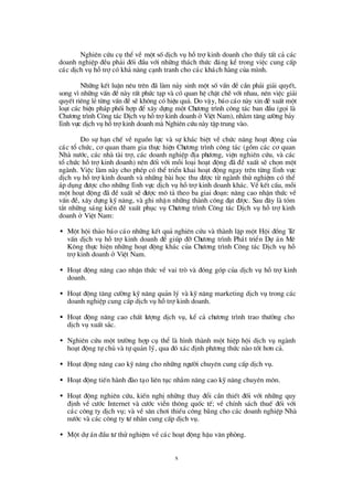 x
Nghiª n cø u cô thÓvÒ mét sèdÞch vô hçtrîkinh doanh cho thÊy tÊt c¶ c¸c
doanh nghiÖp ®Òu ph¶i ®èi ®Çu víi nh÷ng th¸ch thø c ®¸ng kÓ trong viÖc cung cÊp
c¸c dÞch vô hçtrîcã kh¶ n¨ng c¹nh tranh cho c¸c kh¸ch hµng cña m×nh.
Nh÷ng kÕt luËn nª u trªn ®· lµm n¶y sinh mét sèvÊn ®Ò cÇn ph¶i gi¶i quyÕt,
song v×nh÷ng vÊn ®Ònµy rÊt phø c t¹p vµ cã quan hÖ chÆt chÏvíi nhau, nªn viÖc gi¶i
quyÕt riªng lÎtõng vÊn ®ÒsÏkh«ng cã hiÖu qu¶. Do vËy, b¸o c¸o nµy xin ®ÒxuÊt mét
lo¹t c¸c biÖn ph¸p phèi hîp ®Ó x©y dùng mét Chö ¬ng tr×nh c«ng t¸c ban ®Çu (gäi lµ
Chö ¬ng tr×nh C«ng t¸c DÞch vô hçtrîkinh doanh ë ViÖt Nam), nh»m t¨ng cö êng b¶y
lÜnh vùc dÞch vô hçtrîkinh doanh mµ Nghiªn cø u nµy tËp trung vµo.
Do sù h¹n chÕ vÒ nguån lùc vµ sù kh¸c biÖt vÒ chø c n¨ng ho¹t ®éng cña
c¸c tæ chø c, c¬ quan tham gia thùc hiÖn Chö ¬ng tr×nh c«ng t¸c (gåm c¸c c¬ quan
Nhµ nö íc, c¸c nhµ tµi trî, c¸c doanh nghiÖp ®Þa phö ¬ng, viÖn nghiª n cø u, vµ c¸c
tæ chø c hçtrîkinh doanh) nª n ®èi víi mçi lo¹i ho¹t ®éng ®· ®Ò xuÊt sÏ chän mét
ngµnh. ViÖc lµm nµy cho phÐp cã thÓ triÓn khai ho¹t ®éng ngay trª n tõng lÜnh vùc
dÞch vô hçtrîkinh doanh vµ nh÷ng bµi häc thu ®ö îc tõ ngµnh thö nghiÖm cã thÓ
¸p dông ®ö îc cho nh÷ng lÜnh vùc dÞch vô hçtrîkinh doanh kh¸c. VÒ kÕt cÊu, mçi
mét ho¹t ®éng ®· ®Ò xuÊt sÏ ®ö îc m« t¶ theo ba giai ®o¹n: n©ng cao nhËn thø c vÒ
vÊn ®Ò, x©y dùng kü n¨ng, vµ ghi nhËn nh÷ng thµnh c«ng ®¹t ®ö îc. Sau ®©y lµ tãm
t¾t nh÷ng s¸ng kiÕn ®Ò xuÊt phôc vô Chö ¬ng tr×nh C«ng t¸c DÞch vô hçtrîkinh
doanh ë ViÖt Nam:
• Mét héi th¶o b¸o c¸o nh÷ng kÕt qu¶ nghiª n cø u vµ thµnh lËp mét Héi ®ång Tö
vÊn dÞch vô hçtrîkinh doanh ®Ó gióp ®ìChö ¬ng tr×nh Ph¸t triÓn Dù ¸n Mª
K«ng thùc hiÖn nh÷ng ho¹t ®éng kh¸c cña Chö ¬ng tr×nh C«ng t¸c DÞch vô hç
trîkinh doanh ë ViÖt Nam.
• Ho¹t ®éng n©ng cao nhËn thø c vÒ vai trß vµ ®ãng gãp cña dÞch vô hçtrîkinh
doanh.
• Ho¹t ®éng t¨ng cö êng kü n¨ng qu¶n lý vµ kü n¨ng marketing dÞch vô trong c¸c
doanh nghiÖp cung cÊp dÞch vô hçtrîkinh doanh.
• Ho¹t ®éng n©ng cao chÊt lö îng dÞch vô, kÓ c¶ chö ¬ng tr×nh trao thö ëng cho
dÞch vô xuÊt s¾c.
• Nghiª n cø u mét trö êng hîp cô thÓ lµ h×nh thµnh mét hiÖp héi dÞch vô ngµnh
ho¹t ®éng tù chñ vµ tù qu¶n lý, qua ®ã x¸c ®Þnh phö ¬ng thø c nµo tèt h¬n c¶.
• Ho¹t ®éng n©ng cao kü n¨ng cho nh÷ng ngö êi chuyª n cung cÊp dÞch vô.
• Ho¹t ®éng tiÕn hµnh ®µo t¹o liª n tôc nh»m n©ng cao kü n¨ng chuyª n m«n.
• Ho¹t ®éng nghiª n cø u, kiÕn nghÞnh÷ng thay ®æ i cÇn thiÕt ®èi víi nh÷ng quy
®Þnh vÒ cö íc Internet vµ cö íc viÔn th«ng quèc tÕ; vÒ chÝnh s¸ch thuÕ ®èi víi
c¸c c«ng ty dÞch vô; vµ vÒ s©n ch¬i thiÕu c«ng b»ng cho c¸c doanh nghiÖp Nhµ
nö íc vµ c¸c c«ng ty tö nh©n cung cÊp dÞch vô.
• Mét dù ¸n ®Çu tö thö nghiÖm vÒc¸c ho¹t ®éng hËu v¨n phßng.
 