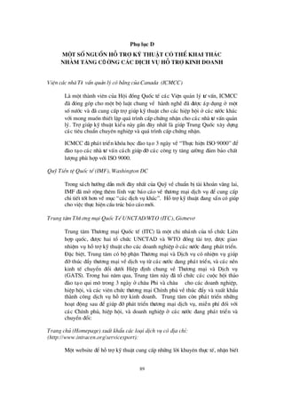89
Phô lôc D
Mét sè nguån hç trî kü thuËt cã thÓkhai th¸ c
nh»m t¨ng cÖ êng c¸ c dÞch vô hç trî kinh doanh
ViÖn c¸c nhµ Tö vÊn qu¶n lýcãb»ng cña Canada (ICMCC)
Lµ mét thµnh viª n cña Héi ®ång Quèc tÕ c¸c ViÖn qu¶n lý tö vÊn, ICMCC
®· ®ãng gãp cho mét bé luËt chung vÒ hµnh nghÒ ®· ®ö îc ¸p dông ë mét
sènö íc vµ ®· cung cÊp trîgióp kü thuËt cho c¸c hiÖp héi ë c¸c nö íc kh¸c
víi mong muèn thiÕt lËp qu¸tr×nh cÊp chø ng nhËn cho c¸c nhµ tö vÊn qu¶n
lý. Trîgióp kü thuËt kiÓu nµy gÇn ®©y nhÊt lµ gióp Trung Quèc x©y dùng
c¸c tiª u chuÈn chuyª n nghiÖp vµ qu¸tr×nh cÊp chø ng nhËn.
ICMCC ®· ph¸t triÓn khãa häc ®µo t¹o 3 ngµy vÒ “Thùc hiÖn ISO 9000”®Ó
®µo t¹o c¸c nhµ tö vÊn c¸ch gióp ®ìc¸c c«ng ty t¨ng cö êng ®¶m b¶o chÊt
lö îng phïhîp víi ISO 9000.
Quü TiÒn tÖQuèc tÕ (IMF), Washington DC
Trong s¸ch hö íng dÉn míi ®©y nhÊt cña Quü vÒ chuÈn bÞtµi kho¶n v·ng lai,
IMF ®· më réng thª m lÜnh vùc b¸o c¸o vÒ thö ¬ng m¹i dÞch vô ®Ó cung cÊp
chi tiÕt tèt h¬n vÒ môc “c¸c dÞch vô kh¸c”. Hçtrîkü thuËt ®ang s½n cã gióp
cho viÖc thùc hiÖn cÊu tróc b¸o c¸o míi.
Trung t©m Thö ¬ng m¹i Quèc TÕ UNCTAD/WTO (ITC), Gi¬nev¬
Trung t©m Thö ¬ng m¹i Quèc tÕ (ITC) lµ mét chi nh¸nh cña tæ chø c Liª n
hîp quèc, ®ö îc hai tæ chø c UNCTAD vµ WTO ®ång tµi trî, ®ö îc giao
nhiÖm vô hçtrîkü thuËt cho c¸c doanh nghiÖp ëc¸c nö íc ®ang ph¸t triÓn.
§ Æc biÖt, Trung t©m cã bé phËn Thö ¬ng m¹i vµ DÞch vô cã nhiÖm vô gióp
®ìthóc ®Èy thö ¬ng m¹i vÒ dÞch vô tõ c¸c nö íc ®ang ph¸t triÓn, vµ c¸c nÒn
kinh tÕ chuyÓn ®æ i dö íi HiÖp ®Þnh chung vÒ Thö ¬ng m¹i vµ DÞch vô
(GATS). Trong hai n¨m qua, Trung t©m nµy ®· tæ chø c c¸c cuéc héi th¶o
®µo t¹o qui m« trong 3 ngµy ë ch©u Phi vµ ch©u ¸ cho c¸c doanh nghiÖp,
hiÖp héi, vµ c¸c viª n chø c thö ¬ng m¹i ChÝnh phñ vÒ thóc ®Èy vµ xuÊt khÈu
thµnh c«ng dÞch vô hçtrîkinh doanh. Trung t©m cßn ph¸t triÓn nh÷ng
ho¹t ®éng sau ®Ó gióp ®ìph¸t triÓn thö ¬ng m¹i dÞch vô, miÔn phÝ®èi víi
c¸c ChÝnh phñ, hiÖp héi, vµ doanh nghiÖp ë c¸c nö íc ®ang ph¸t triÓn vµ
chuyÓn ®æ i:
Trang chñ (Homepage) xuÊt khÈu c¸c lo¹i dÞch vô cã®Þa chØ:
(http://www.intracen.org/servicexport):
Mét website ®Ó hçtrîkü thuËt cung cÊp nh÷ng lêi khuyª n thùc tÕ, nhËn biÕt
 