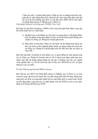 91
(“nhµ s¶n xuÊt”) vµ ph¸t triÓn kinh tÕ. HiÖn t¹i, häcã chö ¬ng tr×nh lµm viÖc
gióp ®ìc¸c nö íc ®ang ph¸t triÓn chuÈn bÞcho mét vßng ®µm ph¸n míi s¾p
tíi vÒ tù do hãa thö ¬ng m¹i dÞch vô, b¾t ®Çu n¨m 2000, nhö lµ mét phÇn
cña HiÖp ®Þnh chung vÒThö ¬ng m¹i vµ DÞch vô.
V¨n phßng Thèng kª Liªn hîp quèc (UNSO), New York
KÕt hîp víi tËp ®oµn Voorburg, UNSO cã hai s¸ng kiÕn phïhîp nh»m cung cÊp
hçtrîkü thuËt cho c¸c chÝnh phñ:
a) Sù ph©n lo¹i vµ ®o lö êng c¸c lo¹i dÞch vô trong ph¹m vi HÖ thèng Ph©n
lo¹i s¶n phÈm trung t©m, phÇn vÒ dÞch vô hçtrîkinh doanh Phßng tiª u
chuÈn cña Tæ ng côc Thèng kª Canada phô tr¸ch.
b) Ph¸t triÓn vµ triÓn khai “kh¶o s¸t m« h×nh” ®Ó ®o nh÷ng ho¹t ®éng cña
khu vùc dÞch vô theo phö ¬ng ph¸p chuÈn, ¸p dông chung trª n toµn cÇu
do Tæ ng côc Thèng kª Canada ph¸t triÓn lÇn ®Çu tiª n dùa vµo dÞch vô
m¸y tÝnh.
B¶n th©n tËp ®oµn Voorburg lµ mét nhãm c¸c c¬ quan thèng kª t×nh nguyÖn häp
l¹i, do Tæ ng côc Thèng kª Canada chñ tr×, ®· vµ ®ang ho¹t ®éng mö êi n¨m nay
nh»m thóc ®Èy ®o lö êng nh÷ng thèng kª néi ®Þa vµ thö ¬ng m¹i cho c¸c ngµnh
c«ng nghiÖp dÞch vô. Nã ®· xuÊt b¶n mét sè b¸o c¸o nh»m hçtrîc¸c c¬ quan
thèng kª cña c¸c nö íc.
Tæ chøc Thö ¬ng m¹i thÕ giíi (WTO), Geneva
Ban Thö ký cña WTO cho HiÖp ®Þnh chung vÒ Thö ¬ng m¹i vµ DÞch vô cã mét
cam kÕt cung cÊp hçtrîkü thuËt cho c¸c nö íc ®ang ph¸t triÓn ®Ó t¨ng cö êng kh¶
n¨ng khu vùc dÞch vô trong nö íc nh»m hçtrîxuÊt khÈu dÞch vô c¹nh tranh. Sù hç
trînµy ®ang ®ö îc cung cÊp cho c¸c nö íc thµnh viª n cña WTO vµ cho c¶ c¸c nö íc
®ang cã kÕ ho¹ch ®Ótham gia WTO.
 