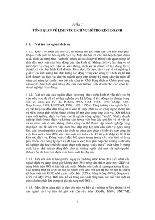 1
PhÇ n 1
Tæng quan vÒlÜnh vùc dÞch vô hç trî kinh doanh
1.1. Vai trß cña ngµnh dÞch vô
1.1.1. Qu¸ tr×nh toµn cÇu hãa c¸c thÞtrö êng thÕ giíi hiÖn nay chñ yÕu xuÊt ph¸t
tõ qu¸ tr×nh quèc tÕ hãa ngµnh dÞch vô. MÆc dï®èi víi c¸c nhµ ho¹ch ®Þnh chÝnh
s¸ch, dÞch vô mang tÝnh “v« h×nh” nhö ng nã l¹i ®ãng vai trß hÕt sø c quan träng ®Ó
thóc ®Èy mäi mÆt cña ho¹t ®éng cña nÒn kinh tÕ. Nh÷ng dÞch vô h¹ tÇng c¬ së
(nhö dÞch vô c«ng Ých, vËn t¶i, viÔn th«ng, dÞch vô tµi chÝnh) cã t¸c dông hçtrî
cho tÊt c¶ c¸c lo¹i h×nh kinh doanh. Gi¸o dôc, ®µo t¹o, dÞch vô y tÕ vµ nghØ ng¬i
gi¶i trÝcã ¶nh hö ëng tíi chÊt lö îng lao ®éng trong c¸c c«ng ty. DÞch vô hçtrî
kinh doanh vµ dÞch vô chuyª n ngµnh cung cÊp nh÷ng kü n¨ng chuyª n m«n ®Ó
n©ng cao n¨ng lùc c¹nh tranh cña c¸c c«ng ty. ChÊt lö îng dÞch vô ChÝnh phñ cung
cÊp quyÕt ®Þnh hiÖu qu¶ tö ¬ng ®èi cña m«i trö êng kinh doanh cho c¸c c«ng ty,
doanh nghiÖp ho¹t ®éng.
1.1.2. Vai trß cña c¸c ngµnh dÞch vô trong ph¸t triÓn kinh tÕ vÉn tiÕp tôc bÞ
xem nhÑ mÆc dï®· cã nh÷ng nghiª n cø u kü lö ìng vÒ t¸c ®éng cña chóng trong
suèt 20 n¨m qua (VÝ dô: Riddle, 1984, 1985, 1986, 1987; Shelp, 1981;
Singelmann, 1978; UNCTAD. 1989, 1993, 1995a). T¨ng trö ëng cña ngµnh dÞch
vô vÉn tiÕp tôc dÉn ®Çu trong nÒn kinh tÕ, mét phÇn lµ do c«ng nghÖ th«ng tin
vµ viÔn th«ng ph¸t triÓn nhanh chãng hçtrîcho cung ø ng dÞch vô. XÐt tõ khÝa
c¹nh m«i trö êng, dÞch vô ®ö îc coi lµ ngµnh c«ng nghiÖp “s¹ch”. NhiÒu doanh
nghiÖp kinh doanh dÞch vô kh«ng cÇn lö îng vèn ban ®Çu qu¸ lín vµ v×vËy kÓ
c¶ c¸ nh©n víi sè vèn kh«ng nhiÒu còng cã thÓ thµnh lËp doanh nghiÖp cung
ø ng dÞch vô. § i ®«i víi viÖc ®¶m b¶o ®¸p ø ng kÞp nhu cÇu dÞch vô ngµy cµng
lín, c¸c doanh nghiÖp cung cÊp dÞch vô còng gãp phÇn chÝnh yÕu t¹o c«ng ¨n
viÖc lµm míi - h¬n 90% viÖc lµm míi trª n toµn cÇu, kÓ tõ gi÷a thËp kû 90 lµ tõ
khu vùc dÞch vô. § ãng vai trß ®Æc biÖt quan träng trong c¸c nÒn kinh tÕ ®ang
ph¸t triÓn, c¸c c«ng ty dÞch vô ®· t¹o ra viÖc lµm phïhîp cho nh÷ng sinh viª n
tèt nghiÖp ®¹i häc (nhê®ã ng¨n chÆn t×nh tr¹ng “ch¶y m¸u” chÊt x¸m ë nh÷ng
nö íc kÐm ph¸t triÓn) ®ång thêi cho c¶ nh÷ng ngö êi chØ míi tèt nghiÖp phæ
th«ng vèn rÊt khã t×m ®ö îc viÖc lµm, nhÊt lµ phô n÷.
1.1.3. § èi víi kinh tÕ trong nö íc, ngay c¶ ënh÷ng nö íc kÐm ph¸t triÓn nhÊt, c¸c
ngµnh dÞch vô còng ®ãng gãp kh«ng dö íi 35% tæ ng s¶n phÈm quèc néi (GDP) vµ
trung b×nh trª n 50% ë hÇu hÕt c¸c nö íc. NhiÒu nÒn kinh tÕ xem qua tö ëng lµ s¶n
xuÊt nhö ng thùc ra dÞch vô míi lµ ngµnh chñ ®¹o, bëi gi¸ trÞmµ nã t¹o ra chiÕm
tíi h¬n mét nöa GDP, nhö ë c¸c nö íc § ø c (72%), Hång K«ng (89%), Singapore
(72%) vµ Mü (76%). H¬n n÷a, kÓ c¶ trong s¶n xuÊt hµng hãa, c¸c ®Çu vµo dÞch vô
còng chiÕm phÇn lín trong trÞgi¸gia t¨ng (tíi 70%).
1.1.4. Mét ®iÓm ®¸ng tiÕc lµ viÖc thu thËp vµ b¸o c¸o nh÷ng sèliÖu thèng kª vÒ
c¸c ngµnh dÞch vô trª n thÕ giíi vÉn cßn yÕu kÐm (Riddle, 1989b; UNCTAD,
 