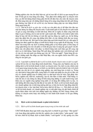 5
Nh÷ng nghiª n cø u cßn cho thÊy hiÖn t¹i, gi¸ trÞtrao ®æ i vÒdÞch vô qua m¹ng ®· cao
h¬n 10 lÇn gi¸ trÞmua hµng tiª u dïng. ViÖc ph¸t triÓn nh÷ng dÞch vô chuyª n m«n
hãa cao ®ßi hái lö îng kh¸ch hµng ph¶i ®ñ lín ®Ó ®¶m b¶o cho mø c ®é chuyªn m«n
®ã. Kh¶ n¨ng tiÕp cËn víi nh÷ng kh¸ch hµng tiÒm n¨ng réng kh¾p trª n thÕ giíi th«ng
qua thö ¬ng m¹i ®iÖn tö víi sù hçtrîcña Internet ®ang gióp t¹o nª n lö îng kh¸ch
hµng quan träng ®ã.
1.1.11. Thø ba lµ dÞch vô gi¸o dôc vµ ®µo t¹o cÇn ph¶i s½n cã ®Ó ®¶m b¶o ®µo t¹o
mét lùc lö îng lao ®éng ®ñ chuyªn m«n. C¹nh tranh quèc tÕ ®· chuyÓn tõ c¹nh tranh
vÒ gi¸ c¶ sang chÊt lö îng vµ tÝnh linh ho¹t. § iÒu ®ã cã nghÜa lµ nh©n c«ng tr×nh ®é
thÊp vµ gi¸ rÎkh«ng cßn lµ mét lîi thÕ c¹nh tranh n÷a. NhiÒu nÒn kinh tÕ ph¸t triÓn
®ang bÞh¹n chÕ lín do kh«ng cã mét ®éi ngò lao ®éng tay nghÒ cao, do hÖ thèng
gi¸o dôc phÇn lín chØ cung cÊp nh÷ng kiÕn thø c cò cña chö ¬ng tr×nh ®µo t¹o trong
nö íc vèn rÊt h¹n chÕ. KÕt qu¶ lµ lµm gi¶m hiÖu qu¶ kinh doanh bëi c¸c nhµ qu¶n lý
kh«ng t×m ®ö îc ngö êi lao ®éng cã tr×nh ®é kü thuËt vµ tay nghÒ®ñ ®Ó®¸p ø ng. VÝdô
nh©n viªn trong lÜnh vùc dÞch vô kh«ng nh÷ng ph¶i cã kü thuËt (gåm c¶ kh¶ n¨ng vÒ
c«ng nghÖ th«ng tin) mµ cßn ph¶i cã tr×nh ®é giao tiÕp vµ n¨ng lùc gi¶i quyÕt vÊn ®Ò.
§ iÒu nµy cho phÐp nh©n viª n phôc vô kh¸ch hµng mét c¸ch hiÖu qu¶ ®Ó cung cÊp
dÞch vô cã chÊt lö îng. Ng©n hµng ThÕ giíi ®ang thö nghiÖm mét c¸ch ®¸nh gi¸ míi
vÒ cña c¶i cña mét quèc gia th«ng qua viÖc ®o “Vèn con ngö êi”. Ng©n hµng ®· x¸c
®Þnh ë nh÷ng nö íc thu nhËp cao nhö NhËt B¶n, vèn con ngö êi chiÕm h¬n 80% cña
tæ ng tµi s¶n quèc gia.
1.1.12. Lo¹i dÞch vô thø tö lµ dÞch vô hçtrî kinh doanh chuyªn m«n vµ dÞch vô nghÒ
nghiÖp hçtrîcho c¸c ho¹t ®éng kinh doanh kh¸c. Träng t©m cña Nghiª n cø u nµy lµ
nh÷ng dÞch vô hçtrîkinh doanh vµ dÞch vô chuyªn m«n. C¸c dÞch vô nµy chiÕm mét
vÞtrÝquan träng trong h¹tÇng c¬ sëdÞch vô cña bÊt kú mét nÒn kinh tÕ nµo vµ lµ dÞch
vô ®Çu vµo cho tÊt c¶ c¸c ngµnh c«ng nghiÖp, s¶n xuÊt hµng hãa vµ dÞch vô. Trong
c¸c nÒn kinh tÕ ®ang ph¸t triÓn, trung b×nh cã Ýt nhÊt mét phÇn ba cña gi¸ trÞ®Çu vµo
mµ c¸c doanh nghiÖp mua lµ nh÷ng dÞch vô nhö h¹ch to¸n kÕ to¸n, luËt ph¸p, b¶o
hiÓm, nghiª n cø u, thiÕt kÕ, marketing, vËn t¶i, bö u ®iÖn vµ ®iÖn nö íc. ChÊt lö îng vµ
mø c ®é s½n cã cña chóng t¸c ®éng tíi kh¶ n¨ng t¨ng trö ëng vµ c¹nh tranh trong xuÊt
khÈu cña c¸c ngµnh c«ng nghiÖp trong nö íc cã sö dông ®Õn nh÷ng dÞch vô nµy, vµ
¶nh hö ëng ®Õn kh¶ n¨ng thu hót ®Çu tö vµo nö íc ®ã. DÞch vô hçtrîkinh doanh gióp
c¸c doanh nghiÖp võa vµ nhá t¨ng trö ëng nhêt¹o c¬ héi cho häký hîp ®ång nhËn hç
trîchuyªn m«n, vÝdô: luËt thuÕ, kiÓm to¸n, thiÕt kÕ ®åhäa, v.v.. NÕu thiÕu c¸c dÞch
vô hçtrîkinh doanh, c¸c doanh nghiÖp võa vµ nhá ph¶i t¨ng chi phÝhµnh chÝnh ®Ó
tuyÓn thªm nh©n viª n míi (mµ nh÷ng ngö êi nµy thö êng chØ biÕt chung chung chø
kh«ng cã chuyªn m«n) hoÆc nÕu kh«ng sÏ tiÕn hµnh kinh doanh vµ bá qua nh÷ng
kh©u nµy.
1.2. DÞch vô hç trî kinh doanh vµ ph¸t triÓn kinh tÕ
1.2.1. DÞch vô hçtrî kinh doanh quan träng trong c¶ chu tr×nh s¶n xuÊt
UNCTAD ®· ph©n ®o¹n qu¸ tr×nh cung ø ng dÞch vô thµnh ba giai ®o¹n: “®Çu nguån”
(c¸c ho¹t ®éng nhö nghiªn cø u kh¶ thi, nghiªn cø u vµ ph¸t triÓn); “gi÷a nguån”(nhö
kÕ to¸n, thiÕt kÕ kü thuËt, dÞch vô hµnh chÝnh); “cuèi nguån” (vÝdô: qu¶ng c¸o, kho
 