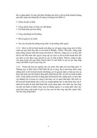 6
b·i, vµ ph©n phèi). Cã mét c¸ch kh¸c ®Óph©n lo¹i dÞch vô hçtrîkinh doanh lµ th«ng
qua chø c n¨ng cña chóng ®èi víi c«ng ty sö dông (xem H×nh 1):
• Gi¶m chi phÝcè®Þnh
• Cung cÊp kü n¨ng vµ n©ng cao chÊt lö îng
• C¶i thiÖn hiÖu qu¶ ho¹t ®éng
• Cung cÊp th«ng tin thÞtrö êng
• Hçtrîqu¶n lý tµi chÝnh
• T¹o cÇu nèi gi÷a thÞtrö êng trong nö íc vµ thÞtrö êng nö íc ngoµi.
1.2.2. DÞch vô hçtrîkinh doanh cßn ®ãng vai trß quan träng trong mét sèkhÝa
c¹nh cña qu¸ tr×nh thay ®æ i c¬ cÊu kinh tÕ (Riddle, 1989a). Thø nhÊt, chóng gióp
t¨ng cö êng chuyª n m«n hãa trong nÒn kinh tÕ. Thø hai, chóng t¹o ra sù thay ®æ i
lín tõ chçNhµ nö íc ®éc quyÒn cung cÊp c¸c dÞch vô hçtrîkinh doanh ®Õn chç
c¸c dÞch vô nµy ®ö îc cung cÊp bëi c¶ c¸c tæ chø c tö nh©n. Thø ba, chóng lµ ®Çu
vµo quan träng cho qu¸ tr×nh chuyÓn dÞch tõ xuÊt khÈu cã gi¸ trÞgia t¨ng thÊp
sang xuÊt khÈu cã gi¸trÞgia t¨ng cao.
1.2.3. Trong mét lo¹t c¸c nghiª n cø u cña m×nh, Héi nghÞcña Liª n Hîp quèc vÒ
Thö ¬ng m¹i vµ Ph¸t triÓn (UNCTAD) ®· chØ ra r»ng: Sù cã mÆt hoÆc thiÕu v¾ng
nh÷ng dÞch vô hçtrîkinh doanh chÊt lö îng cao lµ nguyª n nh©n c¬ b¶n t¹o nª n sù
kh¸c biÖt gi÷a mét nÒn kinh tÕ ®ang ph¸t triÓn/chuyÓn ®æ i víi mét nÒn kinh tÕ ph¸t
triÓn. Trong nhiÒu nÒn kinh tÕ ®ang ph¸t triÓn/chuyÓn ®æ i, nh÷ng dÞch vô kiÓu nhö
vËy thö êng chØcã trong c¸c c«ng ty lín hoÆc c¸c c¬ quan Nhµ nö íc. Khi dÞch vô
hçtrîkinh doanh kh«ng s½n cã cho c¸c doanh nghiÖp võa vµ nhá thuéc khu vùc tö
nh©n th×häph¶i ®i thuª dö íi h×nh thø c tuyÓn dông nh©n viª n (®iÒu nµy lµm t¨ng
chi phÝvËn hµnh cè®Þnh), hoÆc mua tõ nh÷ng nguån ë xa trong nö íc (nhö vËy
gi¶m kh¶ n¨ng c¹nh tranh vÒ gi¸ c¶), hay mua tõ nhµ cung cÊp nö íc ngoµi (nhö
vËy lµm t¨ng nhËp khÈu).
 