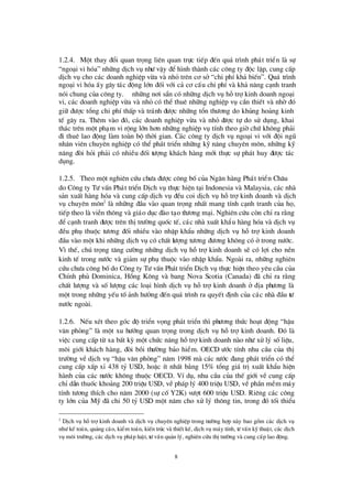8
1.2.4. Mét thay ®æ i quan träng liª n quan trùc tiÕp ®Õn qu¸ tr×nh ph¸t triÓn lµ sù
“ngo¹i vi hãa”nh÷ng dÞch vô nhö vËy ®Óh×nh thµnh c¸c c«ng ty ®éc lËp, cung cÊp
dÞch vô cho c¸c doanh nghiÖp võa vµ nhá trª n c¬ së “chi phÝkh¶ biÕn”. Qu¸ tr×nh
ngo¹i vi hãa Êy g©y t¸c ®éng lín ®èi víi c¶ c¬ cÊu chi phÝvµ kh¶ n¨ng c¹nh tranh
nãi chung cña c«ng ty. ë nh÷ng n¬i s½n cã nh÷ng dÞch vô hçtrîkinh doanh ngo¹i
vi, c¸c doanh nghiÖp võa vµ nhá cã thÓ thuª nh÷ng nghiÖp vô cÇn thiÕt vµ nhê®ã
gi÷ ®ö îc tæ ng chi phÝthÊp vµ tr¸nh ®ö îc nh÷ng tæ n thö ¬ng do khñng ho¶ng kinh
tÕ g©y ra. Thª m vµo ®ã, c¸c doanh nghiÖp võa vµ nhá ®ö îc tù do sö dông, khai
th¸c trª n mét ph¹m vi réng lín h¬n nh÷ng nghiÖp vô tÝnh theo giêchø kh«ng ph¶i
®i thuª lao ®éng lµm toµn bé thêi gian. C¸c c«ng ty dÞch vô ngo¹i vi víi ®éi ngò
nh©n viª n chuyª n nghiÖp cã thÓ ph¸t triÓn nh÷ng kü n¨ng chuyª n m«n, nh÷ng kü
n¨ng ®ßi hái ph¶i cã nhiÒu ®èi tö îng kh¸ch hµng míi thùc sù ph¸t huy ®ö îc t¸c
dông.
1.2.5. Theo mét nghiª n cø u chö a ®ö îc c«ng bècña Ng©n hµng Ph¸t triÓn Ch©u¸
do C«ng ty Tö vÊn Ph¸t triÓn DÞch vô thùc hiÖn t¹i Indonesia vµ Malaysia, c¸c nhµ
s¶n xuÊt hµng hãa vµ cung cÊp dÞch vô ®Òu coi dÞch vô hçtrîkinh doanh vµ dÞch
vô chuyª n m«n2
lµ nh÷ng ®Çu vµo quan träng nhÊt mang tÝnh c¹nh tranh cña hä,
tiÕp theo lµ viÔn th«ng vµ gi¸o dôc ®µo t¹o thö ¬ng m¹i. Nghiª n cø u cßn chØra r»ng
®Ó c¹nh tranh ®ö îc trª n thÞtrö êng quèc tÕ, c¸c nhµ xuÊt khÈu hµng hãa vµ dÞch vô
®Òu phô thuéc tö ¬ng ®èi nhiÒu vµo nhËp khÈu nh÷ng dÞch vô hçtrîkinh doanh
®Çu vµo mét khi nh÷ng dÞch vô cã chÊt lö îng tö ¬ng ®ö ¬ng kh«ng cã ëtrong nö íc.
V×thÕ, chó träng t¨ng cö êng nh÷ng dÞch vô hçtrîkinh doanh sÏ cã lîi cho nÒn
kinh tÕ trong nö íc vµ gi¶m sù phô thuéc vµo nhËp khÈu. Ngoµi ra, nh÷ng nghiª n
cø u chö a c«ng bèdo C«ng ty Tö vÊn Ph¸t triÓn DÞch vô thùc hiÖn theo yª u cÇu cña
ChÝnh phñ Dominica, Hång K«ng vµ bang Nova Scotia (Canada) ®· chØ ra r»ng
chÊt lö îng vµ sèlö îng c¸c lo¹i h×nh dÞch vô hçtrîkinh doanh ë ®Þa phö ¬ng lµ
mét trong nh÷ng yÕu tè¶nh hö ëng ®Õn qu¸ tr×nh ra quyÕt ®Þnh cña c¸c nhµ ®Çu tö
nö íc ngoµi.
1.2.6. NÕu xÐt theo gãc ®é triÓn väng ph¸t triÓn th×phö ¬ng thø c ho¹t ®éng “hËu
v¨n phßng” lµ mét xu hö íng quan träng trong dÞch vô hçtrîkinh doanh. § ã lµ
viÖc cung cÊp tõ xa bÊt kú mét chø c n¨ng hçtrîkinh doanh nµo nhö xö lý sèliÖu,
m«i giíi kh¸ch hµng, ®ßi båi thö êng b¶o hiÓm. OECD ö íc tÝnh nhu cÇu cña thÞ
trö êng vÒ dÞch vô “hËu v¨n phßng” n¨m 1998 mµ c¸c nö íc ®ang ph¸t triÓn cã thÓ
cung cÊp xÊp xØ 438 tû USD, hoÆc Ýt nhÊt b»ng 15% tæ ng gi¸ trÞxuÊt khÈu hiÖn
hµnh cña c¸c nö íc kh«ng thuéc OECD. VÝdô, nhu cÇu cña thÕ giíi vÒ cung cÊp
chØdÉn thuèc kho¶ng 200 triÖu USD, vÒph¸p lý 400 triÖu USD, vÒ phÇn mÒm m¸y
tÝnh tö ¬ng thÝch cho n¨m 2000 (sù cèY2K) vö ît 600 triÖu USD. Riª ng c¸c c«ng
ty lín cña Mü ®· chi 50 tû USD mét n¨m cho xö lý th«ng tin, trong ®ã tèi thiÓu
2
DÞch vô hçtrîkinh doanh vµ dÞch vô chuyªn nghiÖp trong trö êng hîp nµy bao gåm c¸c dÞch vô
nhö kÕ to¸n, qu¶ng c¸o, kiÓm to¸n, kiÕn tróc vµ thiÕt kÕ, dÞch vô m¸y tÝnh, tö vÊn kü thuËt, c¸c dÞch
vô m«i trö êng, c¸c dÞch vô ph¸p luËt, tö vÊn qu¶n lý, nghiª n cø u thÞtrö êng vµ cung cÊp lao ®éng.
 