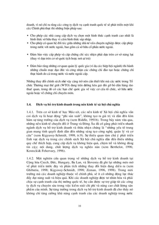 10
doanh, v×nã chØra r»ng c¸c c«ng ty dÞch vô c¹nh tranh quèc tÕ sÏph¸t triÓn mét khi
c¸c ChÝnh phñ thùc thi nh÷ng biÖn ph¸p sau:
• Cho phÐp c¸c nhµ cung cÊp dÞch vô chän mét h×nh thø c c¹nh tranh cao nhÊt lµ
h×nh thø c sëh÷u thay v×cÊm h×nh thø c s¸p nhËp.
• Cho phÐp cã quan hÖ ®èi t¸c gi÷a nh÷ng nhµ tö vÊn chuyªn nghiÖp ®ö îc cÊp phÐp
trong nö íc víi nö íc ngoµi, bao gåm c¶ sëh÷u cæ phÇn nö íc ngoµi.
• § ¶m b¶o viÖc cÊp phÐp vµ cÊp chø ng chØ x¸c nhËn ph¶i dùa trª n c¬ së n¨ng lùc
(thay v×dùa trª n c¬ sëquèc tÞch hoÆc n¬i cö tró)
• § ¶m b¶o r»ng nh÷ng c¬ quan qu¶n lý quèc gia (vÝdô c¸c hiÖp héi ngµnh) thi hµnh
nh÷ng chuÈn mùc ®¹o ®ø c vµ c«ng nhËn c¸c chø ng chØ ®µo t¹o hoÆc chø ng chØ
thùc hµnh do c¶ trong nö íc vµ nö íc ngoµi cÊp.
Nh÷ng thay ®æ i chÝnh s¸ch nhö vËy cµng trënª n cÇn thiÕt khi mµ c¸c nö íc trong Tæ
chø c Thö ¬ng m¹i thÕ giíi (WTO) ®ang trªn ®ö êng kª u gäi ®ßi gìbá dÇn hµng rµo
thuÕ quan, trong ®ã cã c¸c h¹n chÕ quèc gia vÒ viÖc c¬ cÊu tæ chø c, së h÷u nö íc
ngoµi hoÆc vÒchø ng chØchuyªn m«n.
1.4. DÞch vô hç trî kinh doanh trong nÒn kinh tÕx· héi chñ nghÜa
1.4.1. Trª n c¬ së kinh tÕ häc M¸c-xÝt, c¸c nÒn kinh tÕ X· héi chñ nghÜa vÉn
coi dÞch vô lµ ho¹t ®éng “phi s¶n xuÊt”, kh«ng t¹o ra gi¸ trÞvµ dÉn ®Õn k×m
h· m sù t¨ng trö ëng cña dÞch vô (xem Riddle, 1991b). Trong b¶y n¨m võa qua,
nh÷ng nÒn kinh tÕ chuyÓn ®æ i ë Trung vµ § «ng ¢ u ®· cèg¾ng ph¸t triÓn nhanh
ngµnh dÞch vô hç trîkinh doanh vµ thõa nhËn chóng lµ “nh÷ng yÕu tè trung
gian mang tÝnh quyÕt ®Þnh dÉn ®Õn nh÷ng s¸ng t¹o c«ng nghÖ, qu¶n lý vµ c¬
cÊu” (xem Kigyussy-Schmidt, 1998, tr.9). Sù thiÕu quan t©m chó ý ph¸t triÓn
lÜnh vùc dÞch vô trong c¸c chÝnh s¸ch X· héi chñ nghÜa dÉn ®Õn thiÕu nh÷ng
quy chÕ thÝch hîp, cung cÊp dÞch vô kh«ng hiÖu qu¶, chËm trÔ vµ kh«ng ®¸ng
tin cËy; néi dung, chÊt lö îng dÞch vô nghÌo nµn (xem Berthelot, 1996;
Kostecki& Fehervary, 1996).
1.4.2. Mét nghiª n cø u quan träng vÒ nh÷ng dÞch vô hç trî kinh doanh t¹i
Céng hßa Czech, § ø c, Hungary, Ba Lan, vµ Slovenia ®· ghi l¹i nh÷ng mÐo mã
vÒ ph¸t triÓn trö íc ®©y vµ ph©n tÝch nh÷ng thay ®æ i hiÖn ®ang diÔn ra (xem
Ghibutiu, 1998; Kigyossy-Schmidt, 1998; Zeman, 1996, 1998). Trong m«i
trö êng mµ c¸c doanh nghiÖp thuéc vÒ chÝnh phñ, sÏ Ýt cã nh÷ng ®éng lùc thóc
®Èy ®¹t n¨ng suÊt vµ hiÖu qu¶. Khi c¸c doanh nghiÖp ®ö îc tö nh©n hãa vµ ph¶i
chÞu sù c¹nh tranh cña thÞtrö êng quèc tÕ, häcÇn ®ö îc sù trîgióp tõ c¸c c«ng
ty dÞch vô chuyª n s©u trong viÖc kiÓm so¸t chi phÝvµ n©ng cao chÊt lö îng s¶n
phÈm cña m×nh. Sù t¨ng trö ëng trong dÞch vô hçtrîkinh doanh ®· cho thÊy nã
kh«ng chØ t¨ng cö êng kh¶ n¨ng c¹nh tranh cña c¸c doanh nghiÖp trong nö íc
 