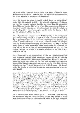 14
c¸c doanh nghiÖp kinh doanh dÞch vô. Nh÷ng thay ®æ i cô thÓ bao gåm nh÷ng
khuyÕn khÝch c«ng bètrong LuËt § Çu tö trong nö íc vµ ë ®ã cã ®Ò cËp tíi sù thµnh
lËp vµ ho¹t ®éng cña c¸c doanh nghiÖp dÞch vô tö nh©n.
1.6.2. § Ó cñng cè t¨ng cö êng dÞch vô hç trîkinh doanh, cÇn ph¶i nhí lµ cã
nh÷ng th¸ch thø c nhÊt ®Þnh vÒ chÝnh trÞvµ tö tö ëng ®èi víi viÖc ph¸t triÓn dÞch vô
mµ ViÖt Nam còng ph¶i g¸nh chÞu nhö nh÷ng nÒn kinh tÕ ®ang ph¸t triÓn/qu¸ ®é
kh¸c. Nh÷ng khã kh¨n thö th¸ch nµy cã thÓ gép thµnh n¨m nhãm sau: kh¶ n¨ng tù
®iÒu tiÕt bÞh¹n chÕ, thiÕu sù cäx¸t víi c¹nh tranh quèc tÕ; vai trß chi phèi cña c¸c
doanh nghiÖp dÞch vô Nhµ nö íc, nh÷ng trë ng¹i ®èi víi t×m thuª dÞch vô, vµ ®¸nh
gi¸ thÊp gi¸ trÞdÞch vô hçtrîkinh doanh.
1.6.3. H¹n chÕ vÒkh¶ n¨ng tù ®iÒu tiÕt. Mét trong nh÷ng c¬ chÕ quan träng ®Ó
ph¸t triÓn chÊt lö îng cña dÞch vô hçtrîkinh doanh lµ sù h×nh thµnh nh÷ng hiÖp
héi cã quyÒn tù chñ phôc vô cho nhiÒu chø c n¨ng nhö gi¸o dôc céng ®ång kinh
doanh vÒ gi¸ trÞcña mét dÞch vô, thÈm ®Þnh kh¸ch quan vÒ n¨ng lùc cña ngö êi
cung cÊp dÞch vô (th«ng qua cÊp phÐp hoÆc chø ng nhËn), x©y dùng vµ thùc thi
nh÷ng qui t¾c vÒ hµnh vi, ø ng xö (g¾n kÕt víi nh÷ng th«ng lÖ, qui t¾c tèt nhÊt cña
quèc tÕ), ®¶m b¶o cho gi¸o dôc ®µo t¹o chuyª n nghiÖp ®ö îc liª n tôc (CPE). Cho
®Õn nay chö a mét lÜnh vùc dÞch vô hçtrîkinh doanh nµo cña ViÖt Nam cã ®ö îc
mét c¬ chÕ nhö vËy.
1.6.4. ThiÕu sù cä x¸t víi c¹nh tranh quèc tÕ. Mét yÕu tèn÷a lµm h¹n chÕ sö
dông dÞch vô cña c¸c doanh nghiÖp võa vµ nhá lµ thiÕu tiÕp xóc trùc tiÕp víi ¸p lùc
c¹nh tranh toµn cÇu. NhiÒu doanh nghiÖp võa vµ nhá chØ ®ö îc phÐp “bu«n b¸n”
th«ng qua c¸c c¬ quan thö ¬ng m¹i ViÖt Nam hoÆc c¸c doanh nghiÖp tö ¬ng tù
thuéc së h÷u Nhµ nö íc, vµ phô thuéc vµo hätrong viÖc t×m kiÕm nh÷ng th«ng tin
thÞtrö êng cÇn thiÕt. V×vËy c¸c doanh nghiÖp võa vµ nhá vÉn kh«ng ý thø c ®ö îc vÒ
nh÷ng ®Çu vµo chuyª n m«n cã thÓ n©ng cao kh¶ n¨ng c¹nh tranh cña hälª n mét
c¸ch ®¸ng kÓ.
1.6.5. Vai trß chi phèi cña c¸c doanh nghiÖp dÞch vô Nhµ nö íc. Kh¶ n¨ng ph¸t
triÓn vµ duy tr×kinh nghiÖm chuyª n gia phô thuéc vµo viÖc cã mét c¬ së kh¸ch
hµng ®ñ lín ®Ó ph¸t triÓn kinh tÕ qui m«. NÕu phÇn lín nhu cÇu tù ®éng tËp trung
vµo c¸c doanh nghiÖp Nhµ nö íc nhö ë ViÖt Nam hiÖn nay th×nh÷ng ngö êi cung
cÊp dÞch vô hçtrîkinh doanh tö nh©n khã mµ c¹nh tranh ®ö îc, trõ khi hä®· cã
s½n thÞtrö êng xuÊt khÈu gióp hät×m kiÕm thª m kh¸ch hµng ®Ó duy tr×sù t¨ng
trö ëng cña m×nh. V×vËy sù c¹nh tranh trùc tiÕp cña c¸c c«ng ty Nhµ nö íc ®· c¶n
trësù ph¸t triÓn dÞch vô hçtrîkinh doanh cña khu vùc tö nh©n. [Mét nghiª n cø u ë
ó c (ñy ban C«ng nghiÖp, 1997) ®ang thö x¸c ®Þnh vai trß tèiö u cña c¸c c¬ quan
Nhµ nö íc nh»m hçtrîsù t¨ng trö ëng vµ ph¸t triÓn cña khu vùc dÞch vô tö nh©n.]
1.6.6. Nh÷ng trë ng¹i ®èi víi t×m thuª dÞch vô. ë nhiÒu nö íc, ChÝnh phñ ®ãng
vai trß then chèt trong viÖc khuyÕn khÝch n©ng cao chÊt lö îng cña dÞch vô hçtrî
kinh doanh th«ng qua viÖc ®Æt hµng cho khu vùc tö nh©n ®Ó gi¶i quyÕt nh÷ng yª u
 