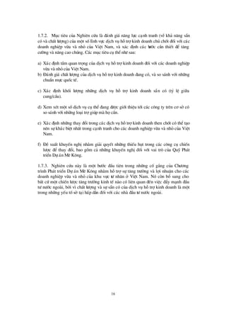16
1.7.2. Môc tiªu cña Nghiªn cø u lµ ®¸nh gi¸ n¨ng lùc c¹nh tranh (vÒ kh¶ n¨ng s½n
cã vµ chÊt lö îng) cña mét sèlÜnh vùc dÞch vô hçtrîkinh doanh chñ chèt ®èi víi c¸c
doanh nghiÖp võa vµ nhá cña ViÖt Nam, vµ x¸c ®Þnh c¸c bö íc cÇn thiÕt ®Ó t¨ng
cö êng vµ n©ng cao chóng. C¸c môc tiª u cô thÓnhö sau:
a) X¸c ®Þnh tÇm quan träng cña dÞch vô hçtrîkinh doanh ®èi víi c¸c doanh nghiÖp
võa vµ nhá cña ViÖt Nam.
b) § ¸nh gi¸ chÊt lö îng cña dÞch vô hçtrîkinh doanh ®ang cã, vµ so s¸nh víi nh÷ng
chuÈn mùc quèc tÕ.
c) X¸c ®Þnh khèi lö îng nh÷ng dÞch vô hç trî kinh doanh s½n cã (tû lÖ gi÷a
cung/cÇu).
d) Xem xÐt mét sèdÞch vô cô thÓ®ang ®ö îc giíi thiÖu tíi c¸c c«ng ty trª n c¬ së cã
so s¸nh víi nh÷ng lo¹i trîgióp mµ häcÇn.
e) X¸c ®Þnh nh÷ng thay ®æ i trong c¸c dÞch vô hçtrîkinh doanh then chèt cã thÓt¹o
nªn sù kh¸c biÖt nhÊt trong c¹nh tranh cho c¸c doanh nghiÖp võa vµ nhá cña ViÖt
Nam.
f) § Ò xuÊt khuyÕn nghÞnh»m gi¶i quyÕt nh÷ng thiÕu hôt trong c¸c c«ng cô chiÕn
lö îc ®Ó thay ®æ i, bao gåm c¶ nh÷ng khuyÕn nghÞ®èi víi vai trß cña Quü Ph¸t
triÓn Dù ¸n Mª K«ng.
1.7.3. Nghiª n cø u nµy lµ mét bö íc ®Çu tiª n trong nh÷ng cè g¾ng cña Chö ¬ng
tr×nh Ph¸t triÓn Dù ¸n Mª K«ng nh»m hçtrîsù t¨ng trö ëng vµ lîi nhuËn cho c¸c
doanh nghiÖp võa vµ nhá cña khu vùc tö nh©n ë ViÖt Nam. Nã cßn bæ sung cho
bÊt cø mét chiÕn lö îc t¨ng trö ëng kinh tÕ nµo cã liª n quan ®Õn viÖc ®Èy m¹nh ®Çu
tö nö íc ngoµi, bëi v×chÊt lö îng vµ sù s½n cã cña dÞch vô hçtrîkinh doanh lµ mét
trong nh÷ng yÕu tèsë t¹i hÊp dÉn ®èi víi c¸c nhµ ®Çu tö nö íc ngoµi.
 