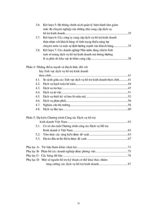 iii
3.6. KÕt luËn 5: HÖ thèng chÝnh s¸ch qu¶n lý hiÖn hµnh lµm gi¶m
mø c ®é chuyªn nghiÖp cña nh÷ng nhµ cung cÊp dÞch vô
hçtrîkinh doanh...................................................................................35
3.7. KÕt luËn 6: C¸c c«ng ty cung cÊp dÞch vô hçtrîkinh doanh
thõa nhËn víi kh¸ch hµng vÒt×nh tr¹ng thiÕu n¨ng lùc
chuyª n m«n vµ mét sù ®Þnh hö íng m¹nh vµo kh¸ch hµng...................35
3.8. KÕt luËn 7: C¸c doanh nghiÖp Nhµ nö íc ®ang chiÕm lÜnh
mét sèm¶ng dÞch vô hçtrîkinh doanh mµ th«ng thö êng
lÏra ph¶i do khu vùc tö nh©n cung cÊp.................................................38
PhÇn 4: Nh÷ng ®iÓm m¹nh vµ th¸ch thø c ®èi víi
b¶y lÜnh vùc dÞch vô hçtrîkinh doanh
then chèt.............................................................................................41
4.1. So s¸nh gi÷a c¸c lÜnh vùc dÞch vô hçtrîkinh doanh then chèt............41
4.2. DÞch vô h¹ch to¸n kÕ to¸n.....................................................................44
4.3. DÞch vô tin häc......................................................................................47
4.4. DÞch vô tö vÊn........................................................................................51
4.5. DÞch vô thiÕt kÕ vµ bao b×mÉu m·........................................................53
4.6. DÞch vô ph©n phèi..................................................................................56
4.7. Nghiªn cø u thÞtrö êng............................................................................58
4.8. DÞch vô ®µo t¹o......................................................................................60
PhÇn 5: Dù kiÕn Chö ¬ng tr×nh C«ng t¸c DÞch vô hçtrî
kinh doanh ViÖt Nam.........................................................................63
5.1. C¬ sëcho mét Chö ¬ng tr×nh c«ng t¸c DÞch vô Hçtrî
Kinh doanh ë ViÖt Nam........................................................................63
5.2. Tãm lö îc c¸c s¸ng kiÕn ®ö îc ®ÒxuÊt...................................................63
5.3. Dù ¸n ®Çu tö thÝ®iÓm ®ö îc ®ÒxuÊt......................................................67
Phô lôc A- Tµi liÖu tham kh¶o chän läc.............................................................71
Phô lôc B- Ph©n bèc¸c doanh nghiÖp ®ö îc pháng vÊn.......................................75
Phô lôc C- C¸c b¶ng d÷ liÖu ..............................................................................78
Phô lôc D- Mét sènguån hçtrîkü thuËt cã thÓkhai th¸c nh»m
t¨ng cö êng c¸c dÞch vô hçtrîkinh doanh...................................87
 