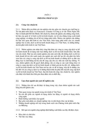 19
PhÇ n 2
PhÖ ¬ng ph¸p luËn
2.1. C«ng viÖc chuÈn bÞ
2.1.1. Nhãm ®iÒu tra kh¶o s¸t cña nghiªn cø u nµy gåm c¸c chuyª n gia cñaC«ng ty
Tö vÊn ph¸t triÓn DÞch vô (Vancouver, Canada) vµ C«ng ty tö vÊn Thiªn Ng©n (Hµ
Néi vµ thµnh phèHåChÝMinh). § ÓchuÈn bÞ, nhãm ®· nghiªn cø u nh÷ng c«ng tr×nh,
tµi liÖu cña quèc tÕ vÒdÞch vô hçtrîkinh doanh, vai trß cña chóng trong c¹nh tranh
c«ng nghiÖp, vµ nh÷ng yÕu tèhçtrîchóng ph¸t triÓn. Nhãm cßn nghiªn cø u nh÷ng
tµi liÖu liª n quan ®Õn kinh tÕ cña ViÖt Nam, hiÖn tr¹ng ph¸t triÓn cña c¸c doanh
nghiÖp võa vµ nhá, dÞch vô hçtrîkinh doanh ®ang cã ë ViÖt Nam, vµ nh÷ng hö íng
ö u tiª n ph¸t triÓn kinh tÕ cña ViÖt Nam.
2.1.2. Nhãm nghiªn cø u nhËn thÊy r»ng b¶n th©n c¸c c«ng ty cung cÊp dÞch vô hç
trîkinh doanh ®· sö dông mét lo¹t nh÷ng dÞch vô hçtrîkinh doanh kh¸c lµm ®Çu
vµo cho m×nh. Nhö vËy nÕu muèn nghiªn cø u mét c¸ch ®Çy ®ñ nh÷ng dÞch vô hçtrî
kinh doanh hçtrîcho c¹nh tranh cña ngµnh s¶n xuÊt chÕ t¹o th×cÇn ph¶i t×m hiÓu
xem liÖu c¸c c«ng ty cung cÊp dÞch vô hçtrîkinh doanh cã nh÷ng dÞch vô ®Çu vµo
®óng lo¹i vµ chÊt lö îng mµ häcÇn ®Ócung cÊp cho c¸c nhµ s¶n xuÊt hay kh«ng. V×
vËy, nhãm nghiªn cø u ®· quyÕt ®Þnh pháng vÊn c¶ c«ng ty s¶n xuÊt (hµng hãa) vµ
c«ng ty cung cÊp dÞch vô hçtrîkinh doanh vÒ ®¸nh gi¸cña hä®èi víi nh÷ng dÞch
vô hçtrîkinh doanh cña ViÖt Nam mµ häcÇn vµ ®· sö dông, tiÕp ®ã lµ nh÷ng c©u
hái ®èi víi c¸c c«ng ty dÞch vô vÒnh÷ng th¸ch thø c häph¶i ®èi mÆt ®Ócung cÊp dÞch
vô hçtrîkinh doanh t¹i ViÖt Nam. Sau khi hoµn tÊt c«ng viÖc chuÈn bÞ, viÖc nghiª n
cø u ®ö îc tiÕn hµnh theo bèn giai ®o¹n ®ö îc nªu ra dö íi ®©y.
2.2. Lùa chän ngµnh s¶n xuÊt ® Ónghiªn cøu
2.2.1. Nh÷ng tiªu chÝsau ®· ®ö îc sö dông trong viÖc chän nhãm ngµnh s¶n xuÊt
hµng hãa ®Ónghiª n cø u:
• TÇm quan träng cña ngµnh trong nÒn kinh tÕ ViÖt Nam
• Sù c©n ®èi gi÷a c¸c ngµnh sö dông nhiÒu lao ®éng vµ ngµnh sö dông nhiÒu
c«ng nghÖ
• § Þnh hö íng xuÊt khÈu cña ngµnh
• Bao gåm mét phÇn c¸c doanh nghiÖp võa vµ nhá thuéc khu vùc tö nh©n.
• Nh÷ng doanh nghiÖp næ i tréi trong danh s¸ch cña Chö ¬ng tr×nh ph¸t triÓn Dù
¸n Mª k«ng
2.2.2. KÕt qu¶ s¸u ngµnh c«ng nghiÖp ®Þnh hö íng xuÊt khÈu sau ®©y ®· ®ö îc chän:
• Hãa chÊt vµ chÊt dÎo
• VËt liÖu x©y dùng
 