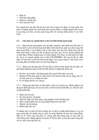 20
• § iÖn tö
• ChÕ biÕn thùc phÈm
• QuÇn ¸o vµ giÇy dÐp
• Gia c«ng kim lo¹i
C¸c ngµnh trª n ®¹i diÖn ®Çy ®ñ cho mø c ®é sö dông lao ®éng vµ c«ng nghÖ, bao
gåm c¶ nh÷ng ngµnh s¶n xuÊt hµng hãa truyÒn thèng vµ nh÷ng ngµnh míi cã gi¸
trÞgia t¨ng cao h¬n, cã tÇm quan träng ®èi víi sù t¨ng trö ëng kinh tÕ cña ViÖt
Nam.
2.3. Lùa chän c¸c ngµnh dÞch vô hç trî kinh doanh quan träng
2.3.1. Dùa trª n kÕt qu¶ nghiª n cø u cña bö íc chuÈn bÞ, mét danh s¸ch ®Çu tiª n vÒ
53 lo¹i dÞch vô hçtrîkinh doanh ®· ®ö îc h×nh thµnh bao gåm s¸u chø c n¨ng thÓ
hiÖn trong H×nh 1 (xem B¶ng 6 ®Ó cã mét danh s¸ch ®Çy ®ñ). Danh s¸ch nµy ®·
®ö îc tham kh¶o ý kiÕn cña mét sèchuyª n gia lµm viÖc víi c¸c doanh nghiÖp võa
vµ nhá thuéc Phßng Thö ¬ng m¹i vµ C«ng nghiÖp ViÖt Nam vµ Liª n hiÖp c¸c Hîp
t¸c x· vµ c¸c doanh nghiÖp võa vµ nhá (VICOOPSME). KÕt qu¶ lµ ®· x¸c ®Þnh
®ö îc 20 lo¹i dÞch vô hçtrîkinh doanh ®ö îc coi lµ quan träng ë ViÖt Nam (xem
hai hµng ®Çu cña nh÷ng dÞch vô xÕp trong B¶ng 6).
2.3.2. Danh s¸ch thu hÑp gåm 20 lo¹i dÞch vô hçtrîkinh doanh nµy l¹i ®ö îc rót
gän thµnh nh÷ng lo¹i dÞch vô hçtrîkinh doanh cã nh÷ng ®Æc ®iÓm sau:
• Do khu vùc tö nh©n, chø kh«ng ph¶i ®éc quyÒn Nhµ nö íc cung cÊp
• Kh«ng bÞNhµ nö íc qu¶n lý hoÆc kiÓm so¸t toµn bé (nhö vËy t¸c ®éng cña c¸c
tæ chø c quèc tÕ sÏcã hiÖu lùc h¬n)
• Cã sèlö îng ®ñ lín c¸c c«ng ty
2.3.3. Th«ng qua th¶o luËn vµ tham kh¶o ý kiÕn c¸c chuyªn gia, Nhãm nghiª n cø u
®· quyÕt ®Þnh tËp trung vµo s¸u lo¹i dÞch vô hçtrîkinh doanh ®ö îc c¸c nhµ s¶n xuÊt
sö dông dö íi ®©y:
• H¹ch to¸n kÕ to¸n
• Tö vÊn (qu¶n lý, kü thuËt)
• ThiÕt kÕ (mÉu m· , thêi trang, c«ng nghiÖp) vµ bao b×®ãng gãi
• DÞch vô ph©n phèi (vËn t¶i, giao nhËn hµng biÓn, kho b· i)
• Nghiª n cø u thÞtrö êng
• HuÊn luyÖn ®µo t¹o
V×nh÷ng dÞch vô thiÕt kÕ/ bao b×®ãng gãi vµ dÞch vô ph©n phèi kh«ng cã vai trß
quan träng ®èi víi nh÷ng c«ng ty dÞch vô trong Nghiª n cø u nµy nª n trong PhiÕu
®iÒu tra vÒ “Nhµ cung cÊp dÞch vô” chóng ®ö îc thay b»ng dÞch vô m¸y tÝnh vµ
viÔn th«ng (theo nh÷ng nghiª n cø u quèc tÕ th×hai dÞch vô nµy ®Òu quan träng ®èi
víi c¸c nhµ cung cÊp dÞch vô)
 