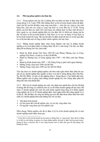 22
2.4. Phö ¬ng ph¸p nghiªn cøu thùc ® Þa
2.4.1. Trong nghiª n cø u nµy tÊt c¶ nh÷ng ®iÒu tra kh¶o s¸t thùc tÕ ®ö îc thùc hiÖn
trong th¸ng 2 vµ 3 n¨m 1998. Khi nh÷ng dÞch vô hçtrîkinh doanh chÝnh ®· ®ö îc
chän, hai bé c©u hái ®· ®ö îc song song so¹n th¶o – mét cho c¸c c«ng ty s¶n xuÊt
hµng hãa, mét cho c¸c c«ng ty cung cÊp dÞch vô (xem Phô lôc C vµ D). Trong
phiÕu c©u hái ®iÒu tra, trö íc tiª n chó träng vµo nh÷ng dÞch vô then chèt ®· nª u ë
trª n; ngoµi ra, c¸c doanh nghiÖp ®iÒu tra cßn ®ö îc hái vÒ ®¸nh gi¸ chung cña hä
®èi víi dÞch vô hçtrîkinh doanh ë ViÖt Nam vµ vÒ viÖc sö dông 14 lo¹i dÞch vô
hçtrîkinh doanh bæ sung.4
Bé c©u hái ®iÒu tra ®ö îc hoµn tÊt trªn c¬ sëkÕt qu¶ ®iÒu
tra s¬ bé ban ®Çu mét sèc«ng ty ®ö îc nhãm nghiª n cø u lùa chän.
2.4.2. Nh÷ng doanh nghiÖp ®ö îc chän trong Nghiª n cø u nµy lµ nh÷ng doanh
nghiÖp cã tö c¸ch ph¸p nh©n vµ chóng ®ö îc liÖt kª ë mét trong 5 tµi liÖu sau ®ö îc
dïng ®Ót¹o khung cho viÖc chän mÉu:
• Danh b¹ Kinh doanh ViÖt Nam 1997-98 (cña Phßng Thö ¬ng m¹i vµ C«ng
nghiÖp ViÖt Nam), c¶ b¶n in vµ ®Üa CD-ROM.
• Danh b¹ Thö ¬ng m¹i vµ C«ng nghiÖp n¨m 1997 – 98 (Nhµ xuÊt b¶n Thèng
kª )
• Danh b¹ Kinh doanh n¨m 1997 – 98 (Tæ ng C«ng ty ph¸t triÓn ngo¹i thö ¬ng)
• Nh÷ng Trang vµng n¨m 1998 cña Hµ Néi
• Nh÷ng Trang vµng n¨m 1998 cña Tp. HåChÝMinh
ViÖc lùa chän c¸c doanh nghiÖp nghiª n cø u theo mÉu ngÉu nhiªn ®ö îc ph©n bèsao
cho sèc¸c doanh nghiÖp theo ngµnh vµ theo vÞtrÝ®Þa lý tö ¬ng ®ö ¬ng nhau (Hµ Néi,
Tp. HåChÝMinh, vµ mét sè®Þa phö ¬ng kh¸c). Trong ph¹m vi hai thµnh phètrª n,
Nhãm nghiªn cø u cèg¾ng chän nh÷ng doanh nghiÖp sao cho chóng ®ö îc ph©n bè
®ång ®Òu trª n toµn thµnh phè.
2.4.3. § èi víi c¸c doanh nghiÖp s¶n xuÊt, viÖc ph©n lo¹i ngµnh theo chØtiªu ®· ®Þnh
lµ tö ¬ng ®èi dÔtrong c¸c danh b¹trªn vµ cã rÊt nhiÒu doanh nghiÖp ®Ólùa chän. § Ó
chän 15 doanh nghiÖp s¶n xuÊt cho mçi nhãm ngµnh trong tæ ng sè6 nhãm ngµnh
c«ng nghiÖp, tÊt c¶ cã 45 doanh nghiÖp ®ö îc chän ngÉu nhiªn theo tõng ngµnh vµ vÞ
trÝ®Þa lý. Sau ®ã ®ö îc cho sµng läc th«ng qua trao ®æ i ®iÖn tho¹i nh»m ®¶m b¶o ch¾c
ch¾n c¸c doanh nghiÖp tháa m·n nh÷ng tiªu chÝsau ®©y:
• VÉn ®ang kinh doanh
• Cã liª n quan ®Õn chñ ®Ònghiª n cø u, cã c¸n bé, c«ng nh©n viª n
• Cã nguyÖn väng tham gia vµo nghiª n cø u
Nh×n chung, Nhãm nghiª n cø u ®· cã ®ö îc tû lÖ lµ cø ba doanh nghiÖp th×cã mét
doanh nghiÖp muèn ®ö îc tham gia.
4
14 lo¹i dÞch vô hçtrîkinh doanh nµy bao gåm c¶ nh÷ng dÞch vô “quan träng” kh¸c liÖt kª ë B¶ng
6, vµ dÞch vô m«i trö êng vµ qu¶ng c¸o (trong nh÷ng nghiª n cø u quèc tÕ ®ö îc xÕp lo¹i quan träng),
kh«ng kÓ dÞch vô Internet (bëi v×truy nhËp Internet míi cã trö íc thêi gian b¾t ®Çu pháng vÊn
kho¶ng ba tuÇn).
 