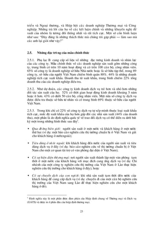25
triÓn vµ Ngo¹i thö ¬ng, vµ HiÖp héi c¸c doanh nghiÖp Thö ¬ng m¹i vµ C«ng
nghiÖp. Nh÷ng tr¶ lêi cña hävÒ c¸c kÕt luËn chÝnh vµ nh÷ng khuyÕn nghÞ®Ò
xuÊt cña nhãm lµ tö ¬ng ®èi thèng nhÊt vµ rÊt tÝch cùc. Mét sè cßn b×nh luËn
nhö sau: “§ ©y ®óng lµ nh÷ng th¸ch thø c mµ chóng t«i gÆp ph¶i – lµm sao mµ
c¸c anh l¹i giái nhö vËy?”
2.5. Nh÷ng ® Æc trö ng cña mÉu chÝnh thøc
2.5.1. Phô lôc B cung cÊp sèliÖu vÒ nh÷ng ®Æc trö ng kinh doanh vµ nh©n lùc
cña c¸c c«ng ty. MÉu chÝnh thø c vÒ c¸c doanh nghiÖp s¶n xuÊt gåm nh÷ng c«ng
ty, trung b×nh cã trª n 10 n¨m ho¹t ®éng vµ cã trª n 100 c¸n bé, c«ng nh©n viª n.
65% sèc«ng ty lµ doanh nghiÖp së h÷u Nhµ nö íc hoÆc lµ së h÷u tËp thÓ, trong 89
c«ng ty, së h÷u cña ngö êi ViÖt Nam chiÕm b×nh qu©n 88%. 44% lµ nh÷ng doanh
nghiÖp tÝch cùc xuÊt khÈu. Doanh thu tõ xuÊt khÈu, trung b×nh chiÕm 22% tæ ng
doanh thu cña c¸c doanh nghiÖp ®iÒu tra.
2.5.2. Nhö dù ®o¸n, c¸c c«ng ty kinh doanh dÞch vô trÎ h¬n vµ nhá h¬n nh÷ng
®èi t¸c s¶n xuÊt cña hä. 52% cã thêi gian ho¹t ®éng kinh doanh kho¶ng 5 n¨m
hoÆc Ýt h¬n. 43% cã dö íi 50 c¸n bé, c«ng nh©n viª n. Mét nöa sèc«ng ty dÞch vô
®ö îc ®iÒu tra thuéc së h÷u tö nh©n vµ cã trung b×nh 69% thuéc së h÷u cña ngö êi
ViÖt Nam.
2.5.3. Trong khi chØcã 22% sèc«ng ty dÞch vô tù xÕp m×nh thuéc lo¹i xuÊt khÈu
tÝch cùc, mø c ®é xuÊt khÈu cña häh¬n gÊp ®«i c¸c nhµ s¶n xuÊt (44% cña doanh
thu), mét phÇn lµ do ®Þnh nghÜa quèc tÕ vÒtrao ®æ i dÞch vô cã thÓ diÔn ra dö íi bÊt
kú mét trong nh÷ng h×nh thø c sau ®©y5
.
• Qua ®ö êng biªn giíi: ngö êi s¶n xuÊt ë mét nö íc vµ kh¸ch hµng ë mét nö íc
thø hai (vÝdô: mét b¸o c¸o nghiª n cø u thÞtrö êng chuÈn bÞë ViÖt Nam vµ göi
cho kh¸ch hµng ënö ícngoµi);
• Tiªu dïng ë nö íc ngoµi: khi kh¸ch hµng ®Õn nö íc cña ngö êi s¶n xuÊt vµ tiª u
dïng dÞch vô ë ®Êy (vÝdô: b¸o c¸o nghiª n cø u vÒ thÞtrö êng chuÈn bÞë ViÖt
Nam cho mét c¬ quan tµi trîcã v¨n phßng ®¹i diÖn ë ViÖt Nam);
• Cãsù hiÖn diÖn thö ¬ng m¹i: n¬i ngö êi s¶n xuÊt thµnh lËp mét v¨n phßng t¹m
thêi ë mét nö íc cña kh¸ch hµng víi môc ®Ých cung ø ng dÞch vô (vÝdô: Chi
nh¸nh cña mét c«ng ty nghiª n cø u thÞtrö êng cña ViÖt Nam ë Lµo thùc hiÖn
nghiª n cø u thÞtrö êng cho kh¸ch hµng ë®Êy); hoÆc
• Cã sù chuyÓn dÞch cña con ngö êi: khi nhµ s¶n xuÊt t¹m thêi ®Õn nö íc cña
kh¸ch hµng ®Ó cung cÊp dÞch vô (vÝdô: chuyÕn ®i cña mét c¸n bé nghiª n cø u
thÞtrö êng cña ViÖt Nam sang Lµo ®Ó thùc hiÖn nghiª n cø u cho mét kh¸ch
hµng ë®ã).
5
§ Þnh nghÜa nµy lµ mét phÇn ®ö îc ®µm ph¸n cña HiÖp ®Þnh chung vÒ Thö ¬ng m¹i vµ DÞch vô
(GATS) vµ ®ö îc in ëphÇn ®Çu cña hiÖp ®Þnh thö ¬ng m¹i.
 