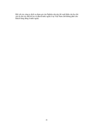 26
§ èi víi c¸c c«ng ty dÞch vô tham gia vµo Nghiª n cø u nµy th×xuÊt khÈu cña hächñ
yÕu lµ cho c¸c nhµ tµi trîvµ ®Çu tö nö íc ngoµi ët¹i ViÖt Nam chø kh«ng ph¶i cho
kh¸ch hµng ®ãng ënö íc ngoµi.
 