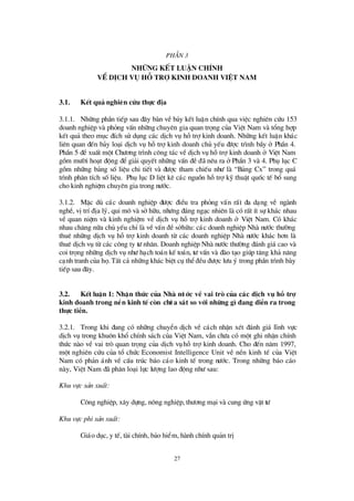 27
PhÇ n 3
Nh÷ ng kÕt luËn chÝnh
vÒdÞch vô hç trî kinh doanh ViÖ t Nam
3.1. KÕt qu¶ nghiªn cøu thùc ® Þa
3.1.1. Nh÷ng phÇn tiÕp sau ®©y bµn vÒb¶y kÕt luËn chÝnh qua viÖc nghiª n cø u 153
doanh nghiÖp vµ pháng vÊn nh÷ng chuyª n gia quan träng cña ViÖt Nam vµ tæ ng hîp
kÕt qu¶ theo môc ®Ých sö dông c¸c dÞch vô hçtrîkinh doanh. Nh÷ng kÕt luËn kh¸c
liªn quan ®Õn b¶y lo¹i dÞch vô hçtrîkinh doanh chñ yÕu ®ö îc tr×nh bÇy ë PhÇn 4.
PhÇn 5 ®ÒxuÊt mét Chö ¬ng tr×nh c«ng t¸c vÒdÞch vô hçtrîkinh doanh ë ViÖt Nam
gåm mö êi ho¹t ®éng ®Ógi¶i quyÕt nh÷ng vÊn ®Ò®· nªu ra ëPhÇn 3 vµ 4. Phô lôc C
gåm nh÷ng b¶ng sèliÖu chi tiÕt vµ ®ö îc tham chiÕu nhö lµ “B¶ng Cx” trong qu¸
tr×nh ph©n tÝch sèliÖu. Phô lôc D liÖt kª c¸c nguån hçtrîkü thuËt quèc tÕ bæ sung
cho kinh nghiÖm chuyª n gia trong nö íc.
3.1.2. MÆc dï c¸c doanh nghiÖp ®ö îc ®iÒu tra pháng vÊn rÊt ®a d¹ng vÒ ngµnh
nghÒ, vÞtrÝ®Þa lý, qui m« vµ sëh÷u, nhö ng ®¸ng ng¹c nhiªn lµ cã rÊt Ýt sù kh¸c nhau
vÒ quan niÖm vµ kinh nghiÖm vÒ dÞch vô hçtrîkinh doanh ë ViÖt Nam. Cã kh¸c
nhau ch¨ng n÷a chñ yÕu chØlµ vÒvÊn ®Òsëh÷u: c¸c doanh nghiÖp Nhµ nö íc thö êng
thuª nh÷ng dÞch vô hçtrîkinh doanh tõ c¸c doanh nghiÖp Nhµ nö íc kh¸c h¬n lµ
thuª dÞch vô tõ c¸c c«ng ty tö nh©n. Doanh nghiÖp Nhµ nö íc thö êng ®¸nh gi¸ cao vµ
coi träng nh÷ng dÞch vô nhö h¹ch to¸n kÕ to¸n, tö vÊn vµ ®µo t¹o gióp t¨ng kh¶ n¨ng
c¹nh tranh cña hä.TÊt c¶ nh÷ng kh¸c biÖt cô thÓ®Òu ®ö îc lö u ý trong phÇn tr×nh bµy
tiÕp sau ®©y.
3.2. KÕt luËn 1: NhËn thøc cña Nhµ nö íc vÒ vai trß cña c¸c dÞch vô hç trî
kinh doanh trong nÒn kinh tÕcßn chö a s¸t so víi nh÷ng g×® ang diÔn ra trong
thùc tiÔn.
3.2.1. Trong khi ®ang cã nh÷ng chuyÓn dÞch vÒ c¸ch nhËn xÐt ®¸nh gi¸ lÜnh vùc
dÞch vô trong khu«n khæ chÝnh s¸ch cña ViÖt Nam, vÉn chö a cã mét ghi nhËn chÝnh
thø c nµo vÒ vai trß quan träng cña dÞch vôhçtrîkinh doanh. Cho ®Õn n¨m 1997,
mét nghiª n cø u cña tæ chø c Economist Intelligence Unit vÒ nÒn kinh tÕ cña ViÖt
Nam cã ph¶n ¸nh vÒ cÊu tróc b¸o c¸o kinh tÕ trong nö íc. Trong nh÷ng b¸o c¸o
nµy, ViÖt Nam ®· ph©n lo¹i lùc lö îng lao ®éng nhö sau:
Khu vùc s¶n xuÊt:
C«ng nghiÖp, x©y dùng, n«ng nghiÖp, thö ¬ng m¹i vµ cung ø ng vËt tö
Khu vùc phi s¶n xuÊt:
Gi¸o dôc, y tÕ, tµi chÝnh, b¶o hiÓm, hµnh chÝnh qu¶n trÞ
 