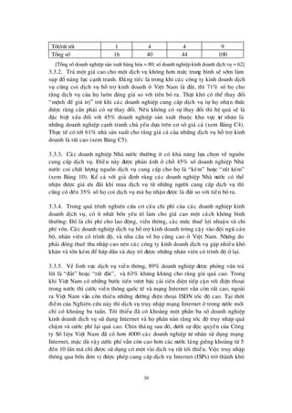 30
Tèt/rÊt tèt 1 4 4 9
Tæ ng sè 16 40 44 100
[Tæ ng sèdoanh nghiÖp s¶n xuÊt hµng hãa = 80; sèdoanh nghiÖp kinh doanh dÞch vô = 62]
3.3.2. Tr¶ mét gi¸ cao cho mét dÞch vô kh«ng h¬n mø c trung b×nh sÏ sím lµm
sôp ®æ n¨ng lùc c¹nh tranh. § ¸ng tiÕc lµ trong khi c¸c c«ng ty kinh doanh dÞch
vô còng coi dÞch vô hçtrîkinh doanh ë ViÖt Nam lµ ®¾t, th×71% sè hächo
r»ng dÞch vô cña hälu«n ®¸ng gi¸ so víi tiÒn bá ra. ThËt khã cã thÓ thay ®æ i
“mÖnh ®Ò gi¸ trÞ” trõ khi c¸c doanh nghiÖp cung cÊp dÞch vô tù hänhËn thø c
®ö îc r»ng cÇn ph¶i cã sù thay ®æ i. NÕu kh«ng cã sù thay ®æ i th×hÖ qu¶ sÏ lµ
®Æc biÖt xÊu ®èi víi 45% doanh nghiÖp s¶n xuÊt thuéc khu vùc tö nh©n lµ
nh÷ng doanh nghiÖp c¹nh tranh chñ yÕu dùa trª n c¬ së gi¸ c¶ (xem B¶ng C4).
Thùc tÕ cã tíi 61% nhµ s¶n xuÊt cho r»ng gi¸ c¶ cña nh÷ng dÞch vô hçtrîkinh
doanh lµ rÊt cao (xem B¶ng C5).
3.3.3. C¸c doanh nghiÖp Nhµ nö íc thö êng Ýt cã kh¶ n¨ng lùa chän vÒ nguån
cung cÊp dÞch vô. § iÒu nµy ®ö îc ph¶n ¸nh ë chç 45% sè doanh nghiÖp Nhµ
nö íc coi chÊt lö îng nguån dÞch vô cung cÊp cho hälµ “kÐm” hoÆc “rÊt kÐm”
(xem B¶ng 10). KÓ c¶ víi gi¶ ®Þnh r»ng c¸c doanh nghiÖp Nhµ nö íc cã thÓ
nhËn ®ö îc gi¸ ö u ®· i khi mua dÞch vô tõ nh÷ng ngö êi cung cÊp dÞch vô th×
còng cã ®Õn 35% sèhäcoi dÞch vô mµ hänhËn ®ö îc lµ ®¾t so víi tiÒn bá ra.
3.3.4. Trong qu¸ tr×nh nghiª n cø u c¬ cÊu chi phÝcña c¸c doanh nghiÖp kinh
doanh dÞch vô, cã Ýt nhÊt bèn yÕu tè lµm cho gi¸ cao mét c¸ch kh«ng b×nh
thö êng: § ã lµ chi phÝcho lao ®éng, viÔn th«ng, c¸c mø c thuÕ lîi nhuËn vµ chi
phÝvèn. C¸c doanh nghiÖp dÞch vô hçtrîkinh doanh tr«ng cËy vµo ®éi ngò c¸n
bé, nh©n viª n cã tr×nh ®é, vµ nhu cÇu vÒ häcòng cao ë ViÖt Nam. Nhö ng do
ph¶i ®ãng thuÕ thu nhËp cao nª n c¸c c«ng ty kinh doanh dÞch vô gÆp nhiÒu khã
kh¨n vµ tèn kÐm ®Ó hÊp dÉn vµ duy tr×®ö îc nh÷ng nh©n viª n cã tr×nh ®é ë l¹i.
3.3.5. VÒ lÜnh vùc dÞch vô viÔn th«ng, 89% doanh nghiÖp ®ö îc pháng vÊn tr¶
lêi lµ “®¾t” hoÆc “rÊt ®¾t”, vµ 63% kh¨ng kh¨ng cho r»ng gi¸ qu¸ cao. Trong
khi ViÖt Nam cã nh÷ng bö íc tiÕn vö ît bËc c¶i tiÕn diÖn tiÕp cËn víi ®iÖn tho¹i
trong nö íc th×cö íc viÔn th«ng quèc tÕ vµ m¹ng Internet vÉn cßn rÊt cao, ngoµi
ra ViÖt Nam vÉn cßn thiÕu nh÷ng ®ö êng ®iÖn tho¹i ISDN tèc ®é cao. T¹i thêi
®iÓm cña Nghiª n cø u nµy th×dÞch vô truy nhËp m¹ng Internet ë trong nö íc míi
chØ cã kho¶ng ba tuÇn. Tèi thiÓu ®· cã kho¶ng mét phÇn ba sè doanh nghiÖp
kinh doanh dÞch vô sö dông Internet vµ häphµn nµn r»ng tèc ®é truy nhËp qu¸
chËm vµ cö íc phÝl¹i qu¸ cao. ChÝn th¸ng sau ®ã, dö íi sù ®éc quyÒn cña C«ng
ty SèliÖu ViÖt Nam ®· cã h¬n 4000 c¸c doanh nghiÖp tö nh©n sö dông m¹ng
Internet, mÆc dïvËy cö íc phÝvÉn cßn cao h¬n c¸c nö íc l¸ng giÒng kho¶ng tõ 5
®Õn 10 lÇn mµ chØ®ö îc sö dông cã mét vµi dÞch vô rÊt tèi thiÓu. ViÖc truy nhËp
th«ng qua bèn ®¬n vÞ®ö îc phÐp cung cÊp dÞch vô Internet (ISPs) trë thµnh khã
 