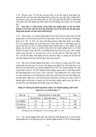 32
3.3.8. KhuyÕn nghÞ: Cã thÓ lµm cho gi¸ dÞch vô trë nª n hîp lý h¬n b»ng viÖc
gi¶m gi¸ ®èi víi cïng mét chÊt lö îng dÞch vô hoÆc lµ cung cÊp “gi¸ trÞ®ång tiÒn”
cao h¬n do n©ng cao chÊt lö îng dÞch vô. § Ó c¸ch tiÕp cËn thø nhÊt cã thÓ thµnh
c«ng ph¶i thay ®æ i nh÷ng qui ®Þnh nh»m lo¹i bá nh÷ng yÕu tèg©y mÐo mã hiÖn
nay.
3.4. KÕt luËn 3: ChÊt lö îng trung b×nh cña nh÷ng dÞch vô hç trî kinh
doanh ë ViÖt Nam míi chØtõ trung b×nh ® Õn yÕu kÐm; ® iÒu nµy ® · ® Æt céng
® ång kinh doanh vµo thÕc¹nh tranh bÊt lîi.
3.4.1. Nh×n chung, c¸c doanh nghiÖp ®ö îc hái tr¶ lêi lµ chØt¹m tháa m· n víi chÊt
lö îng dÞch vô hçtrîkinh doanh mµ hänhËn ®ö îc. ChØcã 9% ®¸nh gi¸ chÊt lö îng
dÞch vô lµ “tèt” vµ 38% cho r»ng chÊt lö îng kh«ng chÊp nhËn ®ö îc (xem B¶ng
C7). C¸c doanh nghiÖp s¶n xuÊt hµng hãa Ýt tho¶ m· n h¬n vÒ chÊt lö îng dÞch vô
mµ hä®· thuª so víi c¸c doanh nghiÖp kinh doanh dÞch vô. C¸c nhËn xÐt qua
pháng vÊn cho biÕt r»ng cã sù kh¸c nhau ®ã lµ do doanh nghiÖp dÞch vô (v×b¶n
th©n hälµ ngö êi cung cÊp dÞch vô) thö êng th«ng th¹o h¬n trong viÖc chän nh÷ng
ngö êi cung cÊp dÞch vô vµ trong viÖc xö lý c¸c mèi quan hÖ. Nhö mét ngö êi ®·
nãi: “Cã thÓ t×m ®ö îc chÊt lö îng tèt nÕu anh kiª n nhÉn, vµ chóng t«i ®· mÊt hai
n¨m thö nghiÖm ®Õn nay míi t×m ®ö îc nhµ cung cÊp tèt”
3.4.2. § èi víi c¶ doanh nghiÖp Nhµ nö íc vµ c¸c c«ng ty tö nh©n, qu¸ 60% c¹nh
tranh trö íc tiª n dùa trª n c¬ së cña chÊt lö îng (xem B¶ng C4). Khi tÝnh ®Õn c¬ së
®Çu tiª n ®Ó c¹nh tranh cña doanh nghiÖp th×tíi 74% c¸c doanh nghiÖp s¶n xuÊt
c¹nh tranh vÒ gi¸ c¶. Vµ 46% nh÷ng doanh nghiÖp c¹nh tranh vÒ chÊt lö îng ®¸nh
gi¸ chÊt lö îng dÞch vô lµ “kÐm” hoÆc “rÊt kÐm” (xem B¶ng C8). C¸c c«ng ty dÞch
vô c¹nh tranh trª n c¬ së chÊt lö îng lµ nhãm duy nhÊt tho¶ m· n víi chÊt lö îng mµ
hänhËn ®ö îc. § iÒu nµy, mét lÇn n÷a hçtrîcho nhËn xÐt r»ng c¸c c«ng ty dÞch vô
thö êng ®Çu tö thêi gian vµ nguån lùc ®Ó t×m kiÕm nh÷ng ngö êi cung cÊp dÞch vô
víi sù kiÓm so¸t chÊt lö îng tèt tõ bª n trong (xem B¶ng 11).
B¶ng 11: § ¸nh gi¸ chÊt lö îng dÞch vô theo c¸c doanh nghiÖp c¹nh tranh
dùa trªn c¬ së chÊt lö îng (%)
Khu vùc ChÊt lö îng dÞch vô nhËn ®ö îc Tæ ng
KÐm/rÊt kÐm ChÊp nhËn ®ö îc Tèt/rÊt tèt
Cty SXHH 46 50 4 100
Cty dÞch vô 22 50 33 100
Trung b×nh 32 50 18 100
[sèc«ng ty s¶n xuÊt hµng hãa = 58; sèc«ng ty dÞch vô = 44]
3.4.3. C¸c doanh nghiÖp Nhµ nö íc ®Òu ®¸nh gi¸ chÊt lö îng dÞch vô hç trîkinh
doanh thÊp h¬n so víi ®¸nh gi¸cña c¸c doanh nghiÖp tö nh©n. Cã 45% doanh nghiÖp
 