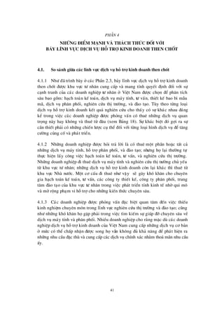 41
PhÇ n 4
Nh÷ ng ®iÓm m¹ nh vµ th¸ ch thøc ®èi víi
b¶y lÜnh vùc dÞch vô hç trî kinh doanh then chèt
4.1. So s¸nh gi÷a c¸c lÜnh vùc dÞch vô hç trî kinh doanh then chèt
4.1.1 Nhö ®· tr×nh bµy ë c¸c PhÇn 2.3, b¶y lÜnh vùc dÞch vô hçtrîkinh doanh
then chèt ®ö îc khu vùc tö nh©n cung cÊp vµ mang tÝnh quyÕt ®Þnh ®èi víi sù
c¹nh tranh cña c¸c doanh nghiÖp tö nh©n ë ViÖt Nam ®ö îc chän ®Ó ph©n tÝch
s©u bao gåm: h¹ch to¸n kÕ to¸n, dÞch vô m¸y tÝnh, tö vÊn, thiÕt kÕ bao b×mÉu
m· , dÞch vô ph©n phèi, nghiª n cø u thÞtrö êng, vµ ®µo t¹o. Tïy theo tõng lo¹i
dÞch vô hçtrîkinh doanh kÕt qu¶ nghiª n cø u cho thÊy cã sù kh¸c nhau ®¸ng
kÓ trong viÖc c¸c doanh nghiÖp ®ö îc pháng vÊn cã thuª nh÷ng dÞch vô quan
träng nµy hay kh«ng vµ thuª tõ ®©u (xem B¶ng 18). Sù kh¸c biÖt ®ã gîi ra sù
cÇn thiÕt ph¶i cã nh÷ng chiÕn lö îc cô thÓ ®èi víi tõng lo¹i h×nh dÞch vô ®Ó t¨ng
cö êng cñng cèvµ ph¸t triÓn.
4.1.2 Nh÷ng doanh nghiÖp ®ö îc hái tr¶ lêi lµ cã thuª mét phÇn hoÆc tÊt c¶
nh÷ng dÞch vô m¸y tÝnh, hçtrîph©n phèi, vµ ®µo t¹o; nhö ng häl¹i thö êng tù
thùc hiÖn lÊy c«ng viÖc h¹ch to¸n kÕ to¸n, tö vÊn, vµ nghiª n cø u thÞtrö êng.
Nh÷ng doanh nghiÖp ®i thuª dÞch vô m¸y tÝnh vµ nghiª n cø u thÞtrö êng chñ yÕu
tõ khu vùc tö nh©n; nh÷ng dÞch vô hçtrîkinh doanh cßn l¹i kh¸c th×thuª tõ
khu vùc Nhµ nö íc. Mét c¬ cÊu ®i thuª nhö vËy sÏ g©y khã kh¨n cho chuyª n
gia h¹ch to¸n kÕ to¸n, tö vÊn, c¸c c«ng ty thiÕt kÕ, c«ng ty ph©n phèi, trung
t©m ®µo t¹o cña khu vùc tö nh©n trong viÖc ph¸t triÓn tÝnh kinh tÕ nhêqui m«
vµ më réng ph¹m vi hçtrîcho nh÷ng kiÕn thø c chuyª n s©u.
4.1.3 C¸c doanh nghiÖp ®ö îc pháng vÊn ®Æc biÖt quan t©m ®Õn viÖc thiÕu
kinh nghiÖm chuyª n m«n trong lÜnh vùc nghiª n cø u thÞtrö êng vµ ®µo t¹o; còng
nhö nh÷ng khã kh¨n hägÆp ph¶i trong viÖc t×m kiÕm sù gióp ®ìchuyª n s©u vÒ
dÞch vô m¸y tÝnh vµ ph©n phèi. NhiÒu doanh nghiÖp cho r»ng mÆc dïc¸c doanh
nghiÖp dÞch vô hçtrîkinh doanh cña ViÖt Nam cung cÊp nh÷ng dÞch vô c¬ b¶n
ë mø c cã thÓ chÊp nhËn ®ö îc song hävÉn kh«ng ®ñ kh¶ n¨ng ®Ó ph¸t hiÖn ra
nh÷ng nhu cÇu ®Æc thïvµ cung cÊp c¸c dÞch vô chÝnh x¸c nh»m tho¶ m· n nhu cÇu
Êy.
 