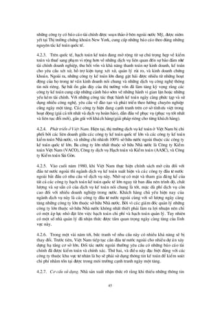 45
nh÷ng c«ng ty cã b¸o c¸o tµi chÝnh ®ö îc so¹n th¶o ëbªn ngoµi nö íc Mü, ®ö îc niªm
yÕt t¹i ThÞtrö êng chø ng kho¸n New York, cung cÊp nh÷ng b¸o c¸o theo ®óng nh÷ng
nguyªn t¾c kÕ to¸n quèc tÕ.
4.2.3. Trª n quèc tÕ, h¹ch to¸n kÕ to¸n ®ang më réng tõ sù chó träng hÑp vÒ kiÓm
to¸n vµ thuÕ sang ph¹m vi réng h¬n vÒnh÷ng dÞch vô liªn quan ®Õn sù b¶o ®¶m nhö
tµi chÝnh doanh nghiÖp, thu håi vèn vµ kh¶ n¨ng thanh to¸n nîkinh doanh, kÕ to¸n
cho yªu cÇu xÐt xö, hçtrîkiÖn tông xÐt xö, qu¶n lý rñi ro, vµ kinh doanh chø ng
kho¸n. Ngoµi ra, nh÷ng c«ng ty kÕ to¸n lín ®ang gÆt h¸i ®ö îc nhiÒu tõ nh÷ng ho¹t
®éng cña hätrong tö vÊn kinh doanh nãi chung vµ nh÷ng dÞch vô c«ng nghÖ th«ng
tin nãi riªng. Sù bÊt æ n gÇn ®©y cña thÞtrö êng vèn ®· lµm t¨ng kú väng r»ng c¸c
c«ng ty kÕ to¸n cung cÊp nh÷ng c¶nh b¸o sím vÒnh÷ng hµnh vi gian lËn hoÆc nh÷ng
yÕu kÐm tµi chÝnh. Víi nh÷ng c«ng t¸c thùc hµnh kÕ to¸n ngµy cµng phø c t¹p vµ sö
dông nhiÒu c«ng nghÖ, yªu cÇu vÒ ®µo t¹o vµ ph¸t triÓn theo hö íng chuyª n nghiÖp
còng ngµy mét t¨ng. C¸c c«ng ty hiÖn ®ang c¹nh tranh trªn c¬ së tÝnhö u viÖt trong
ho¹t ®éng (gi¸c¶ tèt nhÊt vµ dÞch vô hoµn h¶o), dÉn ®Çu vÒphôc vô (phôc vô tèt nhÊt
vµ liª n tôc ®æ i míi), gÇn gòi víi kh¸ch hµng(gi¶i ph¸p riªng cho tõng kh¸ch hµng).
4.2.4. Ph¸t triÓn ë ViÖt Nam. HiÖn t¹i, thÞtrö êng dÞch vô kÕ to¸n ë ViÖt Nam bÞchi
phèi bëi c¸c liª n doanh gi÷a c¸c c«ng ty kÕ to¸n quèc tÕ lín vµ c¸c c«ng ty kÕ to¸n
kiÓm to¸n Nhµ nö íc, vµ nh÷ng chi nh¸nh 100% sëh÷u nö íc ngoµi thuéc c¸c c«ng ty
kÕ to¸n quèc tÕ lín. Ba c«ng ty lín nhÊt thuéc së h÷u Nhµ nö íc lµ C«ng ty KiÓm
to¸n ViÖt Nam (VACO), C«ng ty dÞch vô H¹ch to¸n vµ KiÓm to¸n (AASC), vµ C«ng
ty KiÓm to¸n Sµi Gßn.
4.2.5. Vµo cuèi n¨m 1980, khi ViÖt Nam thùc hiÖn chÝnh s¸ch më cöa ®èi víi
®Çu tö nö íc ngoµi th×ngµnh dÞch vô kÕ to¸n xuÊt hiÖn vµ c¸c c«ng ty ®Çu tö nö íc
ngoµi b¾t ®Çu cã nhu cÇu vÒ dÞch vô nµy. Nhêsù cã mÆt vµ tham gia ®¸ng kÓ cña
tÊt c¶ c¸c c«ng ty h¹ch to¸n kÕ to¸n quèc tÕ lín ngay tõ ban ®Çu nª n tr×nh ®é, chÊt
lö îng vµ sù s½n cã cña dÞch vô kÕ to¸n nãi chung lµ tèt, mÆc dïphÝdÞch vô cßn
cao ®èi víi nhiÒu doanh nghiÖp trong nö íc. Kh¸ch hµng chñ yÕu hiÖn nay cña
ngµnh dÞch vô nµy lµ c¸c c«ng ty ®Çu tö nö íc ngoµi cïng víi sèlö îng ngµy cµng
t¨ng nh÷ng c«ng ty lín thuéc sëh÷u Nhµ nö íc. Bëi v×c¸c gi¸m ®èc qu¶n lý nh÷ng
c«ng ty lín thuéc së h÷u Nhµ nö íc kh«ng nhÊt thiÕt ph¶i lµm ra lîi nhuËn nª n chØ
cã mét ¸p lùc nhá ®Æt lª n viÖc h¹ch to¸n chi phÝvµ h¹ch to¸n qu¶n lý. Tuy nhiª n
cã mét sènhµ qu¶n lý ®· nhËn thø c ®ö îc tÇm quan träng ngµy cµng t¨ng cña lÜnh
vùc nµy.
4.2.6. Trong mét vµi n¨m tíi, bø c tranh vÒ nhu cÇu nµy cã nhiÒu kh¶ n¨ng sÏ bÞ
thay ®æ i. Trö íc tiª n, ViÖt Nam tiÕp tôc cÇn ®Çu tö nö íc ngoµi cho nhiÒu dù ¸n x©y
dùng h¹ tÇng c¬ së lín. § èi t¸c nö íc ngoµi thö êng yª u cÇu cã nh÷ng b¸o c¸o tµi
chÝnh ®· ®ö îc kiÓm to¸n vµ chÝnh x¸c. Thø hai, vµ ®iÒu nµy ®Æc biÖt ®óng víi c¸c
c«ng ty thuéc khu vùc tö nh©n lµ häsÏph¶i sö dông th«ng tin kÕ to¸n ®Ó kiÓm so¸t
chi phÝnh»m tån t¹i ®ö îc trong m«i trö êng c¹nh tranh ngµy mét t¨ng.
4.2.7. C¬ cÊu sö dông. Nhµ s¶n xuÊt nhËn thø c râ r»ng khi thiÕu nh÷ng th«ng tin
 