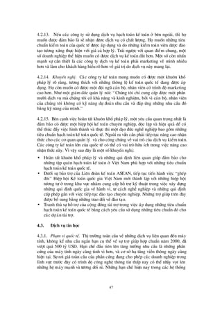 47
4.2.13. NÕu c¸c c«ng ty sö dông dÞch vô h¹ch to¸n kÕ to¸n ë bª n ngoµi, th×hä
muèn ®ö îc ®¶m b¶o lµ sÏ nhËn ®ö îc dÞch vô cã chÊt lö îng. Hämuèn nh÷ng tiª u
chuÈn kiÓm to¸n cña quèc tÕ ®ö îc ¸p dông vµ do nh÷ng kiÓm to¸n viª n ®ö îc ®µo
t¹o tö ¬ng xø ng thùc hiÖn víi gi¸ c¶ hîp lý. Tr¸i ngö îc víi quan ®iÓm chung, mét
sèdoanh nghiÖp thÓ hiÖn muèn cã ®ö îc dÞch vô kÕ to¸n ®¾t h¬n. Mét sècßn nhÊn
m¹nh sù cÇn thiÕt lµ c¸c c«ng ty dÞch vô kÕ to¸n ph¶i marketing vÒ m×nh nhiÒu
h¬n vµ lµm cho kh¸ch hµng hiÓu râ h¬n vÒgi¸trÞdo dÞch vô nµy mang l¹i.
4.2.14. KhuyÕn nghÞ. C¸c c«ng ty kÕ to¸n mong muèn cã ®ö îc mét khu«n khæ
ph¸p lý râ rµng, tö ¬ng thÝch víi nh÷ng th«ng lÖ kÕ to¸n quèc tÕ ®ang ®ö îc ¸p
dông. Häcßn muèn cã ®ö îc mét ®éi ngò c¸n bé, nh©n viª n cã tr×nh ®é marketing
cao h¬n. Nhö mét gi¸m ®èc qu¶n lý nãi: “Chóng t«i chØcung cÊp ®ö îc mét phÇn
mö êi dÞch vô mµ chóng t«i cã kh¶ n¨ng vµ kinh nghiÖm, bëi v×c¸n bé, nh©n viª n
cña chóng t«i kh«ng cã kü n¨ng dù ®o¸n nhu cÇu vµ ®¸p ø ng nh÷ng nhu cÇu ®ã
b»ng kü n¨ng cña m×nh.”
4.2.15. Bª n c¹nh viÖc hoµn tÊt khu«n khæ ph¸p lý, mét yª u cÇu quan träng nhÊt lµ
®¶m b¶o cã ®ö îc mét hiÖp héi kÕ to¸n chuyª n nghiÖp, ®éc lËp vµ hiÖu qu¶ ®Ó cã
thÓ thóc ®Èy viÖc h×nh thµnh vµ thùc thi mét ®¹o ®ø c nghÒ nghiÖp bao gåm nh÷ng
tiª u chuÈn h¹ch to¸n kÕ to¸n quèc tÕ. Ngoµi ra vÉn cÇn ph¶i tiÕp tôc n©ng cao nhËn
thø c cho c¸c c¬ quan qu¶n lý vµ cho c«ng chóng vÒ vai trß cña dÞch vô kiÓm to¸n.
C¸c c«ng ty kÕ to¸n lín cña quèc tÕ cã thÓ cã vai trß h÷u Ých trong viÖc n©ng cao
nhËn thø c nµy. V×vËy sau ®©y lµ mét sèkhuyÕn nghÞ:
• Hoµn tÊt khu«n khæ ph¸p lý vµ nh÷ng qui ®Þnh liª n quan gióp ®¶m b¶o cho
nh÷ng tËp qu¸n h¹ch to¸n kÕ to¸n ë ViÖt Nam phïhîp víi nh÷ng tiª u chuÈn
h¹ch to¸n kÕ to¸n quèc tÕ.
• Dö íi sù b¶o trîcña Liª n ®oµn kÕ to¸n ASEAN, tiÕp tôc tiÕn hµnh viÖc “ghÐp
®«i” HiÖp héi KÕ to¸n quèc gia ViÖt Nam míi thµnh lËp víi nh÷ng hiÖp héi
tö ¬ng tù ë trong khu vùc nh»m cung cÊp hçtrîkü thuËt trong viÖc x©y dùng
nh÷ng qui ®Þnh quèc gia vÒ hµnh vi, tö c¸ch nghÒ nghiÖp vµ nh÷ng qui ®Þnh
cÊp phÐp g¾n víi viÖc tiÕp tôc ®µo t¹o chuyª n nghiÖp. Nh÷ng trîgióp trª n ®©y
®ö îc bæ sung b»ng nh÷ng trao ®æ i vÒ®µo t¹o.
• Tranh thñ sù hçtrîcña céng ®ång tµi trîtrong viÖc ¸p dông nh÷ng tiª u chuÈn
h¹ch to¸n kÕ to¸n quèc tÕ b»ng c¸ch yª u cÇu sö dông nh÷ng tiª u chuÈn ®ã cho
c¸c dù ¸n tµi trî.
4.3. DÞch vô tin häc
4.3.1. Ph¹m vi quèc tÕ. ThÞtrö êng toµn cÇu vÒ nh÷ng dÞch vô liª n quan ®Õn m¸y
tÝnh, kh«ng kÓ nhu cÇu ng¾n h¹n cô thÓ vÒ sù trîgióp hîp chuÈn n¨m 2000, ®·
vö ît qu¸ 500 tû USD. H¹n chÕ ®Çu tiª n lª n t¨ng trö ëng nhu cÇu lµ nh÷ng phÇn
cø ng cña m¸y tÝnh ngµy cµng tinh vi h¬n, vµ c¬ së h¹ tÇng viÔn th«ng ngµy cµng
hiÖn t¹i. Sù r¬i gi¸ toµn cÇu cña phÇn cø ng ®ang cho phÐp c¸c doanh nghiÖp trong
lÜnh vùc trö íc ®©y cã tr×nh ®é c«ng nghÖ th«ng tin thÊp nay cã thÓ nh¶y vät lª n
nh÷ng hÖ m¸y m¹nh vµ tö ¬ng ®èi rÎ. Nh÷ng h¹n chÕ hiÖn nay trong c¸c hÖ thèng
 