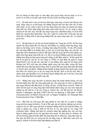 48
liª n l¹c th«ng tin h÷u tuyÕn sÏ sím ®ö îc gi¶i quyÕt b»ng mét h¹ tÇng c¬ së v«
tuyÕn vµ vÖ tinh cã chi phÝc¹nh tranh, khi gi¸truyÒn t¶i b¨ng réng gi¶m.
4.3.2. Do tÝnh tinh vi cña c¸c hÖ m¸y tÝnh ngµy cµng t¨ng, c¬ héi tö vÊn tiÕp tôc më
réng. Ngµy cµng cã sù chó träng vµo nh÷ng chuyª n m«n s©u theo lÜnh vùc vµ theo
chø c n¨ng, vµ c¸c c«ng ty dÞch vô tin häc ®ang tham gia cïng víi chuyªn gia thuéc
tõng lÜnh vùc nh»m t¨ng cö êng kh¶ n¨ng c¹nh tranh cña hä. V×c¸c c«ng ty ®ang
chuyÓn tõ cÊu tróc m¸y chñ ®éc lËp sang m¹ng m¸y chñ-kh¸ch hµng vµ tõ hÖ ®iÒu
hµnh nµy sang hÖ ®iÒu hµnh kh¸c, nªn viÖc “qu¶n lý sù thay ®æ i” lµ hÖ qu¶ cña qu¸
tr×nh trªn vµ ®ång thêi lµ mét trong nh÷ng lÜnh vùc quan träng nhÊt cÇn cã chuyª n
gia tö vÊn.
4.3.3. Sù tËp trung c¸c tµi s¶n cña doanh nghiÖp vµo “n¨ng lùc cèt lâi” ®· lµm t¨ng
nhanh viÖc thuª ngoµi ®èi víi c«ng t¸c b¶o dö ìng c¸c chö ¬ng tr×nh ø ng dông, hîp
nhÊt c¸c hÖ thèng, xö lý sèliÖu, vµ nh÷ng chø c n¨ng hçtrîkh¸c. VÝdô, 30% doanh
thu cña h· ng IBM lµ tõ nh÷ng dÞch vô trªn, kÓ c¶ mét hîp ®ång võa míi ®©y víi
h·ng B¶o hiÓm Prudential cã gi¸trÞ200 triÖu USD ®Ócung cÊp hçtrîb¶o dö ìng c¸c
phÇn mÒm ø ng dông trong lÜnh vùc y tÕ. § · cã sù chuyÓn hö íng sang t×m thuª ngoµi
nh÷ng ho¹t ®éng h¹tÇng quan träng nÕu chóng cã thÓ®ö îc qu¶n lý tõ bªn ngoµi tèt
h¬n lµ tù qu¶n lý néi t¹i. VÝdô: C«ng ty AT&T cã hîp ®ång ®Ó qu¶n lý m¹ng
MasterCard's. Do chi phÝcho mét ®¬n vÞcña nh÷ng chø c n¨ng hçtrî®ang gi¶m
kho¶ng trªn 20% mçi n¨m nª n nh÷ng ngö êi cung cÊp lu«n ®ö îc mong ®îi t¨ng
nhanh thêi gian ®¸p ø ng kh¸ch hµng, hoÆc lµ gi¶m thêi gian gi÷a nhËn ®¬n ®Æt hµng
vµ chuyÓn giao s¶n phÈm. Nh÷ng doanh nghiÖp sö dông nguån thuª ngoµi ngµy cµng
t×m kiÕm c¸c chuyª n gia (vÝdô c¸c trung t©m d÷ liÖu, dÞch vô hçtrîm¸y tÝnh c¸
nh©n), hoÆc mét tËp ®oµn cã uy tÝn ®Ógi¶i quyÕt nh÷ng nhu cÇu vÒtin häc, m¸y tÝnh
thay v×hîp ®ång thuª mét ngö êi cung cÊp.
4.3.4. Nh÷ng nhµ cung cÊp dÞch vô Internet ®ang lín m¹nh nhanh chãng, næ i tréi
lªn nhênh÷ng thay ®æ i cña c«ng nghÖ gióp cho viÖc gi¶m gi¸ c¸c dÞch vô ®iÖn tho¹i
qua m¹ng Internet nhö ®iÖn tho¹i cã tiÕng, d÷ liÖu, vµ ®iÖn tho¹i v« tuyÕn. NhiÒu tæ
chø c liªn kÕt quèc tÕ còng ®ang ®ö îc h×nh thµnh nh»m n©ng cao viÖc x©m nhËp thÞ
trö êng t¹i chçnhö ba vÝdô sau: C«ng ty Yahoo! Inc. cña Mü liªn kÕt víi Pacific
Internet ë Singapore; tËp ®oµn AT&T liªn kÕt víi Samsung ë Hµn Quèc vµ MCI
Communications víi British Telecom Ltd. vµ Nippon Telephone víi Telegraph Data
Communications Corp. ë NhËt B¶n.
4.3.5. Mét lÜnh vùc liªn quan ®Õn t¨ng trö ëng lµ viÖc thiÕt kÕ vµ qu¶n lý nh÷ng
trang chñ trªn m¹ng (websites). VÝdô ë Mü, qu¸ nöa sèwebsites thö ¬ng m¹i tró trªn
m¹ng lµ cña c¸c nhµ cung cÊp dÞch vô Internet nh÷ng thiÕt bÞtÝch hîp hÖ thèng, c¸c
c«ng ty qu¶ng c¸o, c«ng ty thiÕt kÕ ®å häa vµ c¸c nhµ qu¶n lý c¸c trang web
(websites) kh¸c. Nh÷ng nhµ thiÕt kÕ websites hµng ®Çu thö êng lµm viÖc cho b¹n
hµng lµ nh÷ng ngö êi mµ hächØ gÆp nhau trª n m¹ng. VÒ phÝa qu¶n lý websites, th×
off-site hosting gióp tiÕt kiÖm ®ö îc ®é réng b¨ng tÇn vµ nh©n lùc, còng nhö c«ng t¸c
b¶o mËt cÇn thiÕt cho c¸c m¹ng néi bé cña tõng c«ng ty. Mét khÝa c¹nh míi cña
qu¶n lý website sÏlµ hçtrîthùc hiÖn thö ¬ng m¹i ®iÖn tö.
 