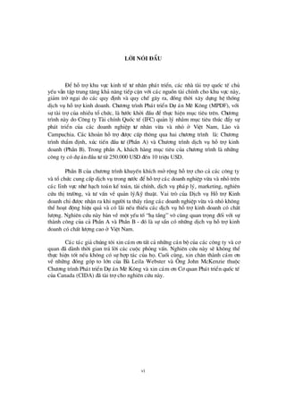 vi
Lêi nãi ®Ç u
§ Ó hçtrîkhu vùc kinh tÕ tö nh©n ph¸t triÓn, c¸c nhµ tµi trîquèc tÕ chñ
yÕu vÉn tËp trung t¨ng kh¶ n¨ng tiÕp cËn víi c¸c nguån tµi chÝnh cho khu vùc nµy,
gi¶m trë ng¹i do c¸c quy ®Þnh vµ quy chÕ g©y ra, ®ång thêi x©y dùng hÖ thèng
dÞch vô hçtrîkinh doanh. Chö ¬ng tr×nh Ph¸t triÓn Dù ¸n Mª K«ng (MPDF), víi
sù tµi trîcña nhiÒu tæ chø c, lµ bö íc khëi ®Çu ®Ó thùc hiÖn môc tiª u trª n. Chö ¬ng
tr×nh nµy do C«ng ty Tµi chÝnh Quèc tÕ (IFC) qu¶n lý nh»m môc tiª u thóc ®Èy sù
ph¸t triÓn cña c¸c doanh nghiÖp tö nh©n võa vµ nhá ë ViÖt Nam, Lµo vµ
Campuchia. C¸c kho¶n hçtrî®ö îc cÊp th«ng qua hai chö ¬ng tr×nh lµ: Chö ¬ng
tr×nh thÈm ®Þnh, xóc tiÕn ®Çu tö (PhÇn A) vµ Chö ¬ng tr×nh dÞch vô hç trîkinh
doanh (PhÇn B). Trong phÇn A, kh¸ch hµng môc tiª u cña chö ¬ng tr×nh lµ nh÷ng
c«ng ty cã dù ¸n ®Çu tö tõ 250.000 USD ®Õn 10 triÖu USD.
PhÇn B cña chö ¬ng tr×nh khuyÕn khÝch më réng hçtrîcho c¶ c¸c c«ng ty
vµ tæ chø c cung cÊp dÞch vô trong nö íc ®Óhçtrîc¸c doanh nghiÖp võa vµ nhá trª n
c¸c lÜnh vùc nhö h¹ch to¸n kÕ to¸n, tµi chÝnh, dÞch vô ph¸p lý, marketing, nghiª n
cø u thÞtrö êng, vµ tö vÊn vÒ qu¶n lý/kü thuËt. Vai trß cña DÞch vô Hç trîKinh
doanh chØ®ö îc nhËn ra khi ngö êi ta thÊy r»ng c¸c doanh nghiÖp võa vµ nhá kh«ng
thÓ ho¹t ®éng hiÖu qu¶ vµ cã l· i nÕu thiÕu c¸c dÞch vô hçtrîkinh doanh cã chÊt
lö îng. Nghiª n cø u nµy bµn vÒ mét yÕu tè“h¹ tÇng” v« cïng quan träng ®èi víi sù
thµnh c«ng cña c¶ PhÇn A vµ PhÇn B - ®ã lµ sù s½n cã nh÷ng dÞch vô hçtrîkinh
doanh cã chÊt lö îng cao ë ViÖt Nam.
C¸c t¸c gi¶ chóng t«i xin c¸m ¬n tÊt c¶ nh÷ng c¸n bé cña c¸c c«ng ty vµ c¬
quan ®· dµnh thêi gian tr¶ lêi c¸c cuéc pháng vÊn. Nghiª n cø u nµy sÏ kh«ng thÓ
thùc hiÖn tèt nÕu kh«ng cã sù hîp t¸c cña hä. Cuèi cïng, xin ch©n thµnh c¸m ¬n
vÒ nh÷ng ®ãng gãp to lín cña Bµ Leila Webster vµ ¤ ng John McKenzie thuéc
Chö ¬ng tr×nh Ph¸t triÓn Dù ¸n Mª K«ng vµ xin c¸m ¬n C¬ quan Ph¸t triÓn quèc tÕ
cña Canada (CIDA) ®· tµi trîcho nghiª n cø u nµy.
 
