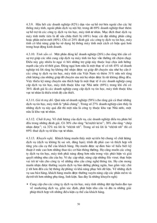 50
4.3.9. HÇu hÕt c¸c doanh nghiÖp (82%) dùa vµo sù hçtrîbª n ngoµi cho c¸c hÖ
thèng m¸y tÝnh, ngoµi phÇn dÞch vô néi bé; trong ®ã 69% doanh nghiÖp thuª thª m
sù hçtrîtõ c¸c c«ng ty dÞch vô tin häc, m¸y tÝnh tö nh©n. Môc ®Ých thuª dÞch vô
m¸y tÝnh trö íc tiª n lµ ®Ó söa ch÷a thiÕt bÞ(48%) hoÆc cµi ®Æt nh÷ng phÇn cø ng
hoÆc phÇn mÒm míi (40%). ChØcã 24% ®¸nh gi¸ c¸c c«ng ty dÞch vô tin häc, m¸y
tÝnh cã kh¶ n¨ng gióp häsö dông hÖ thèng m¸y tÝnh mét c¸ch cã hiÖu qu¶ h¬n
trong ho¹t ®éng kinh doanh.
4.3.10. TÝnh s½n cã. Mét phÇn ®¸ng kÓ doanh nghiÖp (26%) cho r»ng khi cÇn cã
sù trîgióp c¸c nhµ cung cÊp dÞch vô m¸y tÝnh tin häc vÉn thö êng rÊt chËm ch¹p.
§ iÒu nµy g©y nhiÒu lo ng¹i v×bëi nh÷ng trîgióp nµy thuéc lo¹i chÞu ¶nh hö ëng
m¹nh cña yÕu tèthêi gian. § ¸ng ng¹i h¬n n÷a lµ mét thùc tÕ cã tíi 45% sèdoanh
nghiÖp tr¶ lêi r»ng häkh«ng thÓ nhËn ®ö îc sù gióp ®ìchuyª n s©u nhö häcÇn ë
c¸c c«ng ty dÞch vô tin häc, m¸y tÝnh cña ViÖt Nam vµ thª m 31% n÷a nãi r»ng
chÊt lö îng cña nh÷ng gióp ®ìchuyª n s©u mµ hänhËn ®ö îc lµ rÊt kh«ng ®ång ®Òu.
ViÖc thiÕu kü n¨ng chuyª n s©u thÝch hîp lµ mét thùc tÕ ë c¸c doanh nghiÖp cung
cÊp dÞch vô tin häc, m¸y tÝnh thuéc khu vùc Nhµ nö íc (69%); trong khi chØ cã
36% ®¸nh gi¸ lµ c¸c doanh nghiÖp cung cÊp dÞch vô tin häc, m¸y tÝnh thuéc khu
vùc tö nh©n lµ thiÕu tr×nh ®é cÇn thiÕt.
4.3.11. Gi¸tö ¬ng ®èi. Qu¸nöa sèdoanh nghiÖp (58%) cho r»ng gi¸ c¶ thuª nh÷ng
dÞch vô tin häc, m¸y tÝnh lµ “ph¶i ch¨ng”. Trong sè27% doanh nghiÖp c¶m thÊy lµ
nh÷ng dÞch vô nµy qu¸ ®¾t th×mét nöa lµ c«ng ty thuéc khu vùc Nhµ nö íc, mét
nöa lµ khu vùc tö nh©n.
4.3.12. ChÊt lö îng. VÒ chÊt lö îng cña dÞch vô, c¸c doanh nghiÖp ®iÒu tra ph©n bè
®Òu trong nh÷ng ®¸nh gi¸. Cã 30% cho r»ng “kÐm/rÊt kÐm”; 38% cho r»ng “chÊp
nhËn ®ö îc”; vµ 32% tr¶ lêi lµ “tèt/rÊt tèt”. Trong sètr¶ lêi lµ “tèt/rÊt tèt” th×cã
69% thuª dÞch vô tõ khu vùc tö nh©n.
4.3.13. KhuyÕn nghÞ. Kh¸ch hµng muèn thÊy mét sù tiÕn bé chung vÒ chÊt lö îng
dÞch vô (dÞch vô kh«ng bÞsai sãt, ®óng h¹n); tr×nh ®é ph¶i cao vµ thÝch hîp víi
tõng yª u cÇu cô thÓ cña kh¸ch hµng. Hämuèn ®ö îc sù ®¶m b¶o vÒ hiÓu biÕt kü
thuËt ë mø c cao h¬n nh÷ng thao t¸c c¬ b¶n th«ng thö êng. Häcòng muèn c¸c c«ng
ty dÞch vô tin häc, m¸y tÝnh ph¶i n¨ng ®éng h¬n n÷a trong viÖc ph¸t hiÖn vµ gi¶i
quyÕt nh÷ng nhu cÇu cña hä. VÝdô: cËp nhËt, n©ng cÊp nh÷ng file virut; thùc hiÖn
vai trß tö vÊn cho c«ng ty vÒ nh÷ng nhu cÇu c«ng nghÖ th«ng tin. Häcßn mong
muèn nhËn ®ö îc thö êng xuyª n dÞch vô b¶o dö ìng phßng ngõa, bao gåm viÖc chó
ý tèt h¬n ®Õn c¸c hÖ thèng dù phßng vµ kh¶ n¨ng phôc håi d÷ liÖu. VÒ nh÷ng dÞch
vô sau b¸n hµng, kh¸ch hµng muèn ®ö îc thö êng xuyª n n©ng cÊp c¸c phÇn mÒm vµ
dù tr÷ tèt h¬n nh÷ng phô tïng, linh kiÖn. Sau ®©y lµ nh÷ng khuyÕn nghÞ:
• Cung cÊp cho c¸c c«ng ty dÞch vô tin häc, m¸y tÝnh nh÷ng ®ît tËp huÊn ®µo t¹o
vÒ marketing dÞch vô, gåm x¸c ®Þnh, ph¸t hiÖn nhu cÇu vµ ®ö a ra nh÷ng gi¶i
ph¸p thÝch hîp víi nh÷ng ®iÒu kiÖn cô thÓcña kh¸ch hµng.
 