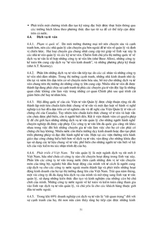 51
• Ph¸t triÓn mét chö ¬ng tr×nh ®µo t¹o kü n¨ng ®Æc biÖt ®ö îc thùc hiÖn th«ng qua
c¸c trö êng b¸ch khoa theo phö ¬ng thø c ®µo t¹o tõ xa ®Ó cã thÓ tiÕp cËn ®ö îc
trª n c¶ nö íc.
4.4. DÞch vô tö vÊn
4.4.1. Ph¹m vi quèc tÕ. Do m«i trö êng thö ¬ng m¹i trë nªn chuyªn s©u vµ c¹nh
tranh h¬n, nª n c¸c nhµ qu¶n lý cÇn chuyª n gia bªn ngoµi ®Ótö vÊn vÒqu¶n lý vµ ®Þnh
vÞchiÕn lö îc. Hai lo¹i chuyªn gia chung nhÊt cung cÊp trîgióp vÒ lÜnh vùc nµy lµ
c¸c nhµ tö vÊn qu¶n lý vµ c¸c kü sö tö vÊn. ChiÕm lÜnh chñ yÕu thÞtrö êng quèc tÕ vÒ
dÞch vô tö vÊn lµ tæ hîp nh÷ng c«ng ty tö vÊn lín (nhö Booz Allen), nh÷ng c«ng ty
kÕ to¸n lín cung cÊp dÞch vô “tö vÊn kinh doanh”, vµ nh÷ng phö ¬ng ph¸p kü thuËt
(nhö A.T. Kearney).
4.4.2. PhÇn lín nh÷ng dÞch vô tö vÊn vÉn tiÕp tôc do c¸c c¸ nh©n vµ nh÷ng c«ng ty
tö vÊn nhá ®¶m nhiÖm. Trong thÞtrö êng c¹nh tranh, nh÷ng nhµ kinh doanh nhá Êy
tån t¹i vµ vö ¬n lªn dùa trª n c¬ së chuyªn m«n hãa s©u, bæ trîcho nh÷ng dÞch vô tö
vÊn chung trª n thÞtrö êng do nh÷ng c«ng ty lín cung cÊp. NhiÒu nhµ tö vÊn ®· ®ö îc
thµnh lËp ®ang ph¶i chÞu sù c¹nh tranh tõ phÝa c¸c chuyª n gia tö vÊn ®éc lËp lµ nh÷ng
quan chø c kh«ng cßn lµm viÖc trong nh÷ng c¬ quan ChÝnh phñ sau qu¸ tr×nh c¾t
gi¶m biªn chÕ hay tö nh©n hãa.
4.4.3. Héi ®ång quèc tÕ cña c¸c ViÖn tö vÊn Qu¶n lý ®ö îc chÊp thuËn réng r·i ®·
thµnh lËp mét tiªu chuÈn kiÕn thø c chung vÒ tö vÊn vµ mét ®¹o luËt vÒ hµnh vi nghÒ
nghiÖp (c¶ hai ®Òu dùa trªn c¬ sënghiªn cø u vµ ®ÒnghÞcña ViÖn Qu¶n lý tö vÊn cã
chø ng chØcña Canada). Tuy nhiª n tiªu chuÈn kiÕn thø c chung vÒ tö vÊn vµ luËt vÉn
cßn chö a ®ö îc phæ biÕn, cßn Ýt ngö êi biÕt ®Õn. RÊt Ýt viÖn thµnh viªn cã quyÒn ph¸p
lý ®Ó chØgiíi h¹n nh÷ng nh÷ng dÞch vô tö vÊn qu¶n lý cho nh÷ng ngö êi hµnh nghÒ
chuyª n nghiÖp ®· ®ö îc cÊp phÐp. C¸c c«ng ty tö vÊn lín ®a quèc gia còng rÊt kh¸c
nhau trong viÖc ®ßi hái nh÷ng chuyªn gia tö vÊn lµm viÖc cho häcã cÇn ph¶i cã
chø ng chØhay kh«ng. NhiÒu nö íc cßn thiÕu trö êng d¹y kinh doanh hoÆc ®µo t¹o ph¸t
triÓn phö ¬ng ph¸p vµ ®¹o ®ø c hµnh nghÒ tö vÊn. HiÖn t¹i c¸c viÖn thö êng tiÕn hµnh
gi¸o dôc c«ng chóng hiÓu biÕt h¬n vÒdÞch vô tö vÊn; vËn ®éng cho nh÷ng khãa ®µo
t¹o sö dông c¸c tö liÖu chung vÒtö vÊn; phæ biÕn cho nh÷ng ngö êi tö vÊn biÕt vÒlîi
Ých cña viÖc kiÓm tra x¸c nhËn tr×nh ®é cña hä.
4.4.4. Ph¸t triÓn ë ViÖt Nam. Tö vÊn qu¶n lý lµ mét ngµnh dÞch vô rÊt míi ë
ViÖt Nam, hÇu nhö chö a cã c«ng ty nµo chØchuyª n ho¹t ®éng trong lÜnh vùc nµy.
PhÇn lín c¸c c«ng ty tö vÊn trong nö íc (bª n c¹nh nh÷ng ®¬n vÞtö vÊn chuyª n
m«n cña tõng bé, ngµnh) b¾t ®Çu ho¹t ®éng cña m×nh víi tö c¸ch lµ ngö êi cung
cÊp dÞch vô cho c¸c c«ng ty nö íc ngoµi muèn thµnh lËp vµ ph¸t triÓn nh÷ng ho¹t
®éng kinh doanh cña hät¹i thÞtrö êng ®ang lª n cña ViÖt Nam. Tr¶i qua n¨m th¸ng,
mét vµi c«ng ty ®· ®a d¹ng hãa dÞch vô cña m×nh vµ mëréng sang lÜnh vùc tö vÊn
qu¶n lý, sö dông nh÷ng kiÕn thø c ®µo t¹o vµ kinh nghiÖm cña nh÷ng c¸n bé chñ
chèt cña m×nh. Nh÷ng c«ng ty nö íc ngoµi vÒ kÕ to¸n vµ kiÓm to¸n còng tham gia
vµo lÜnh vùc dÞch vô tö vÊn qu¶n lý, vµ chñ yÕu lµ cho c¸c kh¸ch hµng thuéc giíi
®Çu tö nö íc ngoµi.
4.4.5. Trong khi 69% doanh nghiÖp coi dÞch vô tö vÊn lµ “rÊt quan träng” ®èi víi
sù c¹nh tranh cña hä, th×non nöa c¶m thÊy r»ng hätiÕp cËn ®ö îc nh÷ng kinh
 