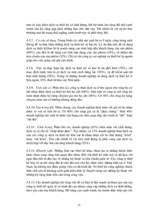 55
t©m vÒviÖc thiÕu dÞch vô thiÕt kÕ cã chÊt lö îng, bëi hälu«n cho r»ng ®èi thñ c¹nh
tranh cña häcòng gÆp ph¶i nh÷ng h¹n chÕ nhö vËy. TÊt nhiª n lµ víi tù do hãa
thö ¬ng m¹i th×tr¹ng th¸i ngõng c¹nh tranh nµy sÏph¶i thay ®æ i.
4.5.7. C¬ cÊu sö dông. Trung b×nh c¸c nhµ s¶n xuÊt bá ra 9 ngµy c«ng trong mét
th¸ng ®Ó tù thùc hiÖn nh÷ng dÞch vô thiÕt kÕ vµ bao b×. Lý do ®Çu tiª n ®Ó sö dông
dÞch vô thiÕt kÕ/bao b×lµ muèn n©ng cao tÝnh hÊp dÉn kh¸ch hµng cña s¶n phÈm
(60%), sau ®Õn lµ ®Ó n©ng cao tÝnh tiÖn dông cña s¶n phÈm (34%), vµ nh»m ®¹t
tiª u chuÈn cña s¶n phÈm (32%). ChØcã vµi c«ng ty coi nghiÖp vô thiÕt kÕ lµ nguån
gióp cho viÖc gi¶m chi phÝvËn hµnh.
4.5.8. ViÖc tù thùc hiÖn lÊy dÞch vô thiÕt kÕ vµ bao b×rÊt phæ biÕn (70%), víi
môc ®Ých trö íc tiª n lµ cã dÞch vô mét c¸ch ®óng lóc (30%), vµ ®Ó kiÓm so¸t tèt
h¬n chÊt lö îng (28%). Trong sènh÷ng doanh nghiÖp sö dông dÞch vô thiÕt kÕ ë
bª n ngoµi, 65% thuª tõ khu vùc Nhµ nö íc.
4.5.9. TÝnh s½n cã. PhÇn lín c¸c c«ng ty thuª dÞch vô ë bª n ngoµi cho r»ng häcã
thÓ nhËn ®ö îc dÞch vô thiÕt kÕ khi häcÇn (68%). GÇn nöa sèc«ng ty nãi r»ng hä
lu«n nhËn ®ö îc kü n¨ng chuyª n gia mµ häcÇn (46%). Cã 38% cho r»ng kü n¨ng
chuyª n m«n s½n cã thö êng kh«ng ®ång ®Òu.
4.5.10. Gi¸tö ¬ng ®èi. Nh×n chung, c¸c doanh nghiÖp tho¶ m· n víi gi¸ trÞhänhËn
®ö îc so víi sè tiÒn bá ra. Cã 60% cho r»ng gi¸ c¶ lµ “ph¶i ch¨ng”. H¬n 40%
doanh nghiÖp s¶n xuÊt tö nh©n xÕp h¹ng c¸c nhµ cung ø ng cho m×nh lµ “®¾t” hoÆc
“rÊt ®¾t”.
4.5.11. ChÊt lö îng. PhÇn lín c¸c doanh nghiÖp (63%) tháa m· n víi chÊt lö îng
dÞch vô vµ cho lµ “chÊp nhËn ®ö îc”. Tuy nhiª n, cã 13% doanh nghiÖp thuª dÞch vô
cña c¸c c«ng ty dÞch vô thiÕt kÕ khu vùc tö nh©n nhËn xÐt lµ chÊt lö îng “kÐm”
hoÆc “rÊt kÐm”. Yª u cÇu chÝnh vÒ c¶i tiÕn chÊt lö îng lµ ph¶i cung cÊp dÞch vô
thÝch hîp víi ®Æc thïcña tõng kh¸ch hµng (55%).
4.5.12. KhuyÕn nghÞ. Nh÷ng lÜnh vùc thiÕt kÕ kh¸c nhau t¹o ra nh÷ng th¸ch thø c
kh¸c nhau song còng liª n quan ®Õn nhau. § èi víi thiÕt kÕ mÉu m· vµ ®åhäa, trë
ng¹i ®Çu tiª n lµ ®µo t¹o vÒ nh÷ng kü thuËt vµ tiª u chuÈn quèc tÕ. C¸c c«ng ty thiÕt
kÕ bµy tá sù s½n sµng ®Çu tö cho ®µo t¹o c¸n bé, nh©n viª n, nhö ng hiÖn t¹i ë ViÖt
Nam, häkh«ng t×m ®ö îc gi¶ng viª n cã ®ñ tr×nh ®é. VÒthiÕt kÕ c«ng nghiÖp, th¸ch
thø c chñ yÕu lµ kho¶ng c¸ch gi÷a kiÕn thø c lý thuyÕt trong c¸c trö êng kü thuËt víi
nh÷ng kü n¨ng thùc tiÔn cÇn trong c«ng viÖc.
4.5.13. C¸c doanh nghiÖp cho r»ng vÊn ®Ò c¬ b¶n lµ ®Èy m¹nh sù tham gia cña c¸c
c«ng ty thiÕt kÕ quèc tÕ cã tr×nh ®é cao nh»m cung cÊp nh÷ng dÞch vô ®Þnh hö íng
theo yª u cÇu cña kh¸ch hµng. § Ó n©ng cao c¹nh tranh, hämuèn ®ö îc tiÕp cËn víi
 