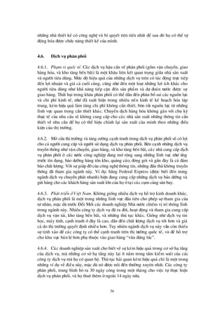 56
nh÷ng nhµ thiÕt kÕ cã c«ng nghÖ vµ bÝquyÕt tiª n tiÕn nhÊt ®Ó sau ®ã häcã thÓ tù
®éng hãa ®ö îc chø c n¨ng thiÕt kÕ cña m×nh.
4.6. DÞch vô ph© n phèi
4.6.1. Ph¹m vi quèc tÕ. C¸c dÞch vô hËu cÇn vÒ ph©n phèi (gåm vËn chuyÓn, giao
hµng hãa, vµ kho tµng bÕn b· i) lµ mét kh©u liª n kÕt quan träng gi÷a nhµ s¶n xuÊt
vµ ngö êi tiª u dïng. Mø c ®é hiÖu qu¶ cña nh÷ng dÞch vô trª n cã t¸c ®éng trùc tiÕp
®Õn lîi nhuËn vµ gi¸ c¶ cuèi cïng, còng nhö ®Õn mét lo¹t nh÷ng lîi Ých kh¸c cho
ngö êi tiª u dïng nhö kh¶ n¨ng tiÕp cËn ®Õn s¶n phÈm vµ dù ®o¸n trö íc ®ö îc sù
giao hµng. ThÊt b¹i trong kh©u ph©n phèi cã thÓdÉn ®Õn ph©n bæ sai c¸c nguån lùc
vµ chi phÝkinh tÕ, nhö ®· xuÊt hiÖn trong nhiÒu nÒn kinh tÕ kÕ ho¹ch hãa tËp
trung, kÐm hiÖu qu¶ lµm t¨ng chi phÝkh«ng cÇn thiÕt, bßn rót nguån lùc tõ nh÷ng
lÜnh vùc quan träng cÇn thiÕt kh¸c. ChuyÓn dÞch hµng hãa kh«ng g¾n víi chu kú
thùc tÕ cña nhu cÇu sÏ kh«ng cung cÊp cho c¸c nhµ s¶n xuÊt nh÷ng th«ng tin cÇn
thiÕt vÒ nhu cÇu ®Ó häcã thÓ hiÖu chØnh l¹i s¶n xuÊt cña m×nh theo nh÷ng ®iÒu
kiÖn cña thÞtrö êng.
4.6.2. Më cöa thÞtrö êng vµ t¨ng cö êng c¹nh tranh trong dÞch vô ph©n phèi sÏcã lîi
cho c¶ ngö êi cung cÊp vµ ngö êi sö dông dÞch vô ph©n phèi. Bªn c¹nh nh÷ng dÞch vô
truyÒn thèng nhö vËn chuyÓn, giao hµng, vµ kho tµng bÕn b·i, c¸c nhµ cung cÊp dÞch
vô ph©n phèi ë c¸c nö íc c«ng nghiÖp ®ang më réng sang nh÷ng lÜnh vùc nhö ø ng
trö íc tÝn dông, b¶o dö ìng hµng tån kho, qu¶ng c¸o, ®ãng gãi vµ gÇn ®©y lµ c¶ ®¶m
b¶o chÊt lö îng. Víi sù gióp ®ìcña c«ng nghÖ th«ng tin, nh÷ng ®Êu thñ kh«ng truyÒn
thèng ®· tham gia ngµnh nµy. VÝdô: h· ng Federal Express (®ö îc biÕt ®Õn trong
ngµnh dÞch vô chuyÓn ph¸t nhanh) hiÖn ®ang cung cÊp nh÷ng dÞch vô b¶o dö ìng vµ
göi hµng cho c¸c kh¸ch hµng s¶n xuÊt lín cña häët¹i c¸c côm c¶ng s©n bay.
4.6.3. Ph¸t triÓn ë ViÖt Nam. Kh«ng gièng nhiÒu dÞch vô hçtrîkinh doanh kh¸c,
dÞch vô ph©n phèi lµ mét trong nh÷ng lÜnh vùc ®Çu tiª n cho phÐp sù tham gia cña
tö nh©n, mÆc dïtrö íc § æ i Míi c¸c doanh nghiÖp Nhµ nö íc chiÕm vÞtrÝthèng lÜnh
trong ngµnh nµy. NhiÒu c«ng ty dÞch vô ®· ra ®êi, ho¹t ®éng vµ tham gia cung cÊp
dÞch vô vËn t¶i, kho tµng bÕn b· i, vµ nh÷ng thñ tôc kh¸c. Gièng nhö dÞch vô tin
häc, m¸y tÝnh, c¹nh tranh ë ®©y lµ cao, dÉn ®Õn chÊt lö îng dÞch vô tèt h¬n vµ gi¸
c¶ do thÞtrö êng quyÕt ®Þnh nhiÒu h¬n. Tuy nhiª n ngµnh dÞch vô nµy vÉn cßn thiÕu
sù tinh x¶o ®Ó c¸c c«ng ty cã thÓ c¹nh tranh trª n thÞtrö êng quèc tÕ, vµ ®Ó hçtrî
cho khu vùc b¸n lÎh¬n phô thuéc vµo giao hµng “võa ®óng lóc”.
4.6.4. C¸c doanh nghiÖp s¶n xuÊt cho biÕt vÒsù kÐm hiÖu qu¶ trong c¬ së h¹tÇng
cña dÞch vô, mµ nh÷ng c¬ së h¹ tÇng nµy l¹i Ýt n»m trong tÇm kiÓm so¸t cña c¸c
c«ng ty dÞch vô mµ häcã quan hÖ. Thñ tôc h¶i quan kÐm hiÖu qu¶ chØlµ mét trong
nh÷ng vÝdô vÒ ®iÒu nµy, mÆc dïnã ®ö îc nãi ®Õn thö êng xuyª n nhÊt. C¸c c«ng ty
ph©n phèi, trung b×nh bá ra 30 ngµy c«ng trong mét th¸ng cho viÖc tù thùc hiÖn
dÞch vô ph©n phèi, vµ häthuª thª m ëngoµi 14 ngµy n÷a.
 